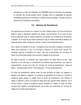 Maestría en Informática Aplicada a Redes
Página 59 de 190
velocidad en el web. Sin embargo, los ORDBMS hacen la promesa de conquistar
el mercado del mundo porque tienen ventajas como la capacidad de guardar
cantidades grandes de información y acceso de alta velocidad. También tienen el
apoyo de los vendedores principales.
3.5 Motores de Persistencia
Las opciones que se basan en imponer un único modelo teórico (un único formato de
datos) a toda la aplicación padecen de graves inconvenientes. En el caso de que
toda la aplicación siga el modelo relacional, se pierden las ventajas de la orientación
a objetos. En el caso de que toda la aplicación siga el modelo orientado a objetos, las
bases de datos están inmaduras y tienen un bajo nivel de estandarización.
Otra opción es aquella en la que el programa sea orientado a objetos y la base de
datos sea relacional, lo que, en principio, constituye la opción más natural. Sin
embargo, plantea el problema de hacer que dos componentes con formatos de
datos muy diferentes puedan comunicarse y trabajar conjuntamente.
Se debe encontrar un traductor que sepa traducir de cada idioma al otro. Este
traductor no es más que un componente de software (concretamente, una capa de
programación), al que se le dan los nombres de “capa de persistencia”, “capa de
datos”, “correspondencia O/R” (“OR mapping”) o “motor de persistencia”.
El motor de persistencia traduce entre los dos formatos de datos: de registros a
objetos y de objetos a registros. La situación se ejemplifica en la figura 9. Cuando el
programa quiere grabar un objeto llama al motor de persistencia, que traduce el
objeto a registros y llama a la base de datos para que guarde estos registros. De la
misma manera, cuando el programa quiere recuperar un objeto, la base de datos
recupera los registros correspondientes, los cuales son traducidos en formato de
objeto por el motor de persistencia.
 