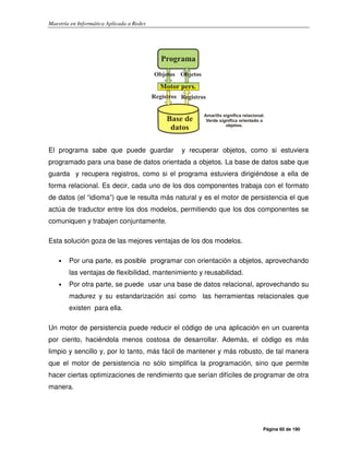 Maestría en Informática Aplicada a Redes
Página 60 de 190
El programa sabe que puede guardar y recuperar objetos, como si estuviera
programado para una base de datos orientada a objetos. La base de datos sabe que
guarda y recupera registros, como si el programa estuviera dirigiéndose a ella de
forma relacional. Es decir, cada uno de los dos componentes trabaja con el formato
de datos (el “idioma”) que le resulta más natural y es el motor de persistencia el que
actúa de traductor entre los dos modelos, permitiendo que los dos componentes se
comuniquen y trabajen conjuntamente.
Esta solución goza de las mejores ventajas de los dos modelos.
• Por una parte, es posible programar con orientación a objetos, aprovechando
las ventajas de flexibilidad, mantenimiento y reusabilidad.
• Por otra parte, se puede usar una base de datos relacional, aprovechando su
madurez y su estandarización así como las herramientas relacionales que
existen para ella.
Un motor de persistencia puede reducir el código de una aplicación en un cuarenta
por ciento, haciéndola menos costosa de desarrollar. Además, el código es más
limpio y sencillo y, por lo tanto, más fácil de mantener y más robusto, de tal manera
que el motor de persistencia no sólo simplifica la programación, sino que permite
hacer ciertas optimizaciones de rendimiento que serían difíciles de programar de otra
manera.
 