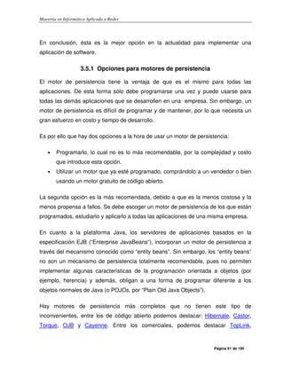 Maestría en Informática Aplicada a Redes
Página 61 de 190
En conclusión, ésta es la mejor opción en la actualidad para implementar una
aplicación de software.
3.5.1 Opciones para motores de persistencia
El motor de persistencia tiene la ventaja de que es el mismo para todas las
aplicaciones. De esta forma sólo debe programarse una vez y puede usarse para
todas las demás aplicaciones que se desarrollen en una empresa. Sin embargo, un
motor de persistencia es difícil de programar y de mantener, por lo que necesita un
gran esfuerzo en costo y tiempo de desarrollo.
Es por ello que hay dos opciones a la hora de usar un motor de persistencia:
• Programarlo, lo cual no es lo más recomendable, por la complejidad y costo
que introduce esta opción.
• Utilizar un motor que ya esté programado, comprándolo a un vendedor o bien
usando un motor gratuito de código abierto.
La segunda opción es la más recomendada, debido a que es la menos costosa y la
menos propensa a fallos. Se debe escoger un motor de persistencia de los que están
programados, estudiarlo y aplicarlo a todas las aplicaciones de una misma empresa.
En cuanto a la plataforma Java, los servidores de aplicaciones basados en la
especificación EJB (“Enterprise JavaBeans”), incorporan un motor de persistencia a
través del mecanismo conocido como “entity beans”. Sin embargo, los “entity beans”
no son un mecanismo de persistencia totalmente recomendable, pues no permiten
implementar algunas características de la programación orientada a objetos (por
ejemplo, herencia) y además, obligan a una forma de programar diferente a los
objetos normales de Java (o POJOs, por “Plain Old Java Objects”).
Hay motores de persistencia más completos que no tienen este tipo de
inconvenientes, entre los de código abierto podemos destacar: Hibernate, Castor,
Torque, OJB y Cayenne. Entre los comerciales, podemos destacar TopLink,
 