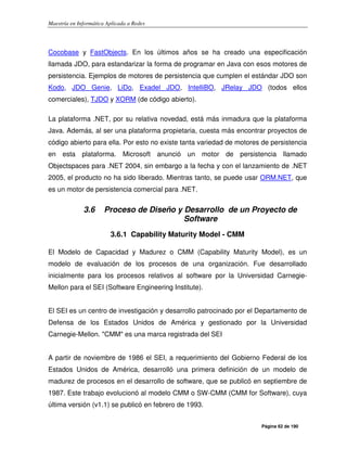 Maestría en Informática Aplicada a Redes
Página 62 de 190
Cocobase y FastObjects. En los últimos años se ha creado una especificación
llamada JDO, para estandarizar la forma de programar en Java con esos motores de
persistencia. Ejemplos de motores de persistencia que cumplen el estándar JDO son
Kodo, JDO Genie, LiDo, Exadel JDO, IntelliBO, JRelay JDO (todos ellos
comerciales), TJDO y XORM (de código abierto).
La plataforma .NET, por su relativa novedad, está más inmadura que la plataforma
Java. Además, al ser una plataforma propietaria, cuesta más encontrar proyectos de
código abierto para ella. Por esto no existe tanta variedad de motores de persistencia
en esta plataforma. Microsoft anunció un motor de persistencia llamado
Objectspaces para .NET 2004, sin embargo a la fecha y con el lanzamiento de .NET
2005, el producto no ha sido liberado. Mientras tanto, se puede usar ORM.NET, que
es un motor de persistencia comercial para .NET.
3.6 Proceso de Diseño y Desarrollo de un Proyecto de
Software
3.6.1 Capability Maturity Model - CMM
El Modelo de Capacidad y Madurez o CMM (Capability Maturity Model), es un
modelo de evaluación de los procesos de una organización. Fue desarrollado
inicialmente para los procesos relativos al software por la Universidad Carnegie-
Mellon para el SEI (Software Engineering Institute).
El SEI es un centro de investigación y desarrollo patrocinado por el Departamento de
Defensa de los Estados Unidos de América y gestionado por la Universidad
Carnegie-Mellon. "CMM" es una marca registrada del SEI
A partir de noviembre de 1986 el SEI, a requerimiento del Gobierno Federal de los
Estados Unidos de América, desarrolló una primera definición de un modelo de
madurez de procesos en el desarrollo de software, que se publicó en septiembre de
1987. Este trabajo evolucionó al modelo CMM o SW-CMM (CMM for Software), cuya
última versión (v1.1) se publicó en febrero de 1993.
 