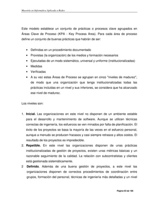 Maestría en Informática Aplicada a Redes
Página 63 de 190
Este modelo establece un conjunto de prácticas o procesos clave agrupados en
Áreas Clave de Proceso (KPA - Key Process Area). Para cada área de proceso
define un conjunto de buenas prácticas que habrán de ser:
• Definidas en un procedimiento documentado
• Provistas (la organización) de los medios y formación necesarios
• Ejecutadas de un modo sistemático, universal y uniforme (institucionalizadas)
• Medidas
• Verificadas
• A su vez estas Áreas de Proceso se agrupan en cinco "niveles de madurez",
de modo que una organización que tenga institucionalizadas todas las
prácticas incluidas en un nivel y sus inferiores, se considera que ha alcanzado
ese nivel de madurez.
Los niveles son:
1. Inicial. Las organizaciones en este nivel no disponen de un ambiente estable
para el desarrollo y mantenimiento de software. Aunque se utilicen técnicas
correctas de ingeniería, los esfuerzos se ven minados por falta de planificación. El
éxito de los proyectos se basa la mayoría de las veces en el esfuerzo personal,
aunque a menudo se producen fracasos y casi siempre retrasos y altos costos. El
resultado de los proyectos es impredecible.
2. Repetible. En este nivel las organizaciones disponen de unas prácticas
institucionalizadas de gestión de proyectos, existen unas métricas básicas y un
razonable seguimiento de la calidad. La relación con subcontratistas y clientes
está gestionada sistemáticamente.
2 Definido. Además de una buena gestión de proyectos, a este nivel las
organizaciones disponen de correctos procedimientos de coordinación entre
grupos, formación del personal, técnicas de ingeniería más detalladas y un nivel
 