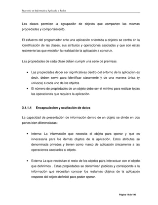 Maestría en Informática Aplicada a Redes
Página 19 de 190
Las clases permiten la agrupación de objetos que comparten las mismas
propiedades y comportamiento.
El esfuerzo del programador ante una aplicación orientada a objetos se centra en la
identificación de las clases, sus atributos y operaciones asociadas y que son estas
realmente las que modelan la realidad de la aplicación a construir.
Las propiedades de cada clase deben cumplir una serie de premisas
• Las propiedades deber ser significativas dentro del entorno de la aplicación es
decir, deben servir para identificar claramente y de una manera única (y
univoca) a cada uno de los objetos
• El número de propiedades de un objeto debe ser el mínimo para realizar todas
las operaciones que requiera la aplicación.
3.1.1.4 Encapsulación y ocultación de datos
La capacidad de presentación de información dentro de un objeto se divide en dos
partes bien diferenciadas:
• Interna: La información que necesita el objeto para operar y que es
innecesaria para los demás objetos de la aplicación. Estos atributos se
denominada privados y tienen como marco de aplicación únicamente a las
operaciones asociadas al objeto.
• Externa La que necesitan el resto de los objetos para interactuar con el objeto
que definimos . Estas propiedades se denominan públicas y corresponde a la
información que necesitan conocer los restantes objetos de la aplicación
respecto del objeto definido para poder operar.
 
