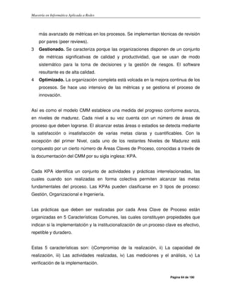 Maestría en Informática Aplicada a Redes
Página 64 de 190
más avanzado de métricas en los procesos. Se implementan técnicas de revisión
por pares (peer reviews).
3 Gestionado. Se caracteriza porque las organizaciones disponen de un conjunto
de métricas significativas de calidad y productividad, que se usan de modo
sistemático para la toma de decisiones y la gestión de riesgos. El software
resultante es de alta calidad.
4 Optimizado. La organización completa está volcada en la mejora continua de los
procesos. Se hace uso intensivo de las métricas y se gestiona el proceso de
innovación.
Así es como el modelo CMM establece una medida del progreso conforme avanza,
en niveles de madurez. Cada nivel a su vez cuenta con un número de áreas de
proceso que deben lograrse. El alcanzar estas áreas o estadios se detecta mediante
la satisfacción o insatisfacción de varias metas claras y cuantificables. Con la
excepción del primer Nivel, cada uno de los restantes Niveles de Madurez está
compuesto por un cierto número de Áreas Claves de Proceso, conocidas a través de
la documentación del CMM por su sigla inglesa: KPA.
Cada KPA identifica un conjunto de actividades y prácticas interrelacionadas, las
cuales cuando son realizadas en forma colectiva permiten alcanzar las metas
fundamentales del proceso. Las KPAs pueden clasificarse en 3 tipos de proceso:
Gestión, Organizacional e Ingeniería.
Las prácticas que deben ser realizadas por cada Area Clave de Proceso están
organizadas en 5 Características Comunes, las cuales constituyen propiedades que
indican si la implementatción y la institucionalización de un proceso clave es efectivo,
repetible y duradero.
Estas 5 características son: i)Compromiso de la realización, ii) La capacidad de
realización, iii) Las actividades realizadas, iv) Las mediciones y el análisis, v) La
verificación de la implementación.
 