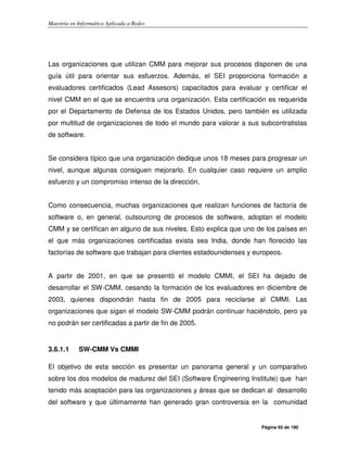 Maestría en Informática Aplicada a Redes
Página 65 de 190
Las organizaciones que utilizan CMM para mejorar sus procesos disponen de una
guía útil para orientar sus esfuerzos. Además, el SEI proporciona formación a
evaluadores certificados (Lead Assesors) capacitados para evaluar y certificar el
nivel CMM en el que se encuentra una organización. Esta certificación es requerida
por el Departamento de Defensa de los Estados Unidos, pero también es utilizada
por multitud de organizaciones de todo el mundo para valorar a sus subcontratistas
de software.
Se considera típico que una organización dedique unos 18 meses para progresar un
nivel, aunque algunas consiguen mejorarlo. En cualquier caso requiere un amplio
esfuerzo y un compromiso intenso de la dirección.
Como consecuencia, muchas organizaciones que realizan funciones de factoría de
software o, en general, outsourcing de procesos de software, adoptan el modelo
CMM y se certifican en alguno de sus niveles. Esto explica que uno de los países en
el que más organizaciones certificadas exista sea India, donde han florecido las
factorías de software que trabajan para clientes estadounidenses y europeos.
A partir de 2001, en que se presentó el modelo CMMI, el SEI ha dejado de
desarrollar el SW-CMM, cesando la formación de los evaluadores en diciembre de
2003, quienes dispondrán hasta fin de 2005 para reciclarse al CMMI. Las
organizaciones que sigan el modelo SW-CMM podrán continuar haciéndolo, pero ya
no podrán ser certificadas a partir de fin de 2005.
3.6.1.1 SW-CMM Vs CMMI
El objetivo de esta sección es presentar un panorama general y un comparativo
sobre los dos modelos de madurez del SEI (Software Engineering Institute) que han
tenido más aceptación para las organizaciones y áreas que se dedican al desarrollo
del software y que últimamente han generado gran controversia en la comunidad
 
