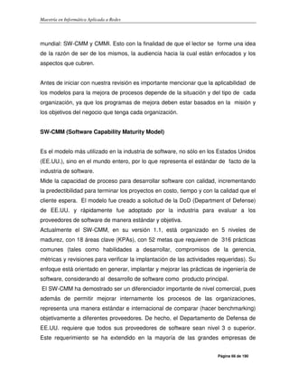 Maestría en Informática Aplicada a Redes
Página 66 de 190
mundial: SW-CMM y CMMI. Esto con la finalidad de que el lector se forme una idea
de la razón de ser de los mismos, la audiencia hacia la cual están enfocados y los
aspectos que cubren.
Antes de iniciar con nuestra revisión es importante mencionar que la aplicabilidad de
los modelos para la mejora de procesos depende de la situación y del tipo de cada
organización, ya que los programas de mejora deben estar basados en la misión y
los objetivos del negocio que tenga cada organización.
SW-CMM (Software Capability Maturity Model)
Es el modelo más utilizado en la industria de software, no sólo en los Estados Unidos
(EE.UU.), sino en el mundo entero, por lo que representa el estándar de facto de la
industria de software.
Mide la capacidad de proceso para desarrollar software con calidad, incrementando
la predectibilidad para terminar los proyectos en costo, tiempo y con la calidad que el
cliente espera. El modelo fue creado a solicitud de la DoD (Department of Defense)
de EE.UU. y rápidamente fue adoptado por la industria para evaluar a los
proveedores de software de manera estándar y objetiva.
Actualmente el SW-CMM, en su versión 1.1, está organizado en 5 niveles de
madurez, con 18 áreas clave (KPAs), con 52 metas que requieren de 316 prácticas
comunes (tales como habilidades a desarrollar, compromisos de la gerencia,
métricas y revisiones para verificar la implantación de las actividades requeridas). Su
enfoque está orientado en generar, implantar y mejorar las prácticas de ingeniería de
software, considerando al desarrollo de software como producto principal.
El SW-CMM ha demostrado ser un diferenciador importante de nivel comercial, pues
además de permitir mejorar internamente los procesos de las organizaciones,
representa una manera estándar e internacional de comparar (hacer benchmarking)
objetivamente a diferentes proveedores. De hecho, el Departamento de Defensa de
EE.UU. requiere que todos sus proveedores de software sean nivel 3 o superior.
Este requerimiento se ha extendido en la mayoría de las grandes empresas de
 