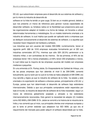 Maestría en Informática Aplicada a Redes
Página 67 de 190
EE.UU. que subcontratan empresas para el desarrollo de sus sistemas de software y
por lo mismo la industria de desarrollo de
software en la India ha tenido un gran auge. Si bien es un modelo general, debido a
que nos presenta un marco de referencia para generar nuevas capacidades de
desarrollar software, su fortaleza radica en la flexibilidad que proporciona para que
las organizaciones adapten el modelo a su forma de trabajo, sin forzarlos a utilizar
determinadas herramientas o metodologías. Es un modelo totalmente orientado a la
industria de software, lo cual implica que puede ser aplicado tanto a empresas que
se dediquen exclusivamente al desarrollo de sistemas de software, o a aquellas que
necesitan hacer integración de hardware y software.
Las industrias que son usuarias del modelo SW-CMM, numéricamente, tienen el
siguiente perfil: 689 de 1018 empresas evaluadas formalmente por el SEI son
industrias comerciales (67.7%), mientras que sólo 329 (32.3%) pertenecen a la
industria militar, o son contratistas de los mismos. De las primeras, el 40% de las
empresas tienen 100 o menos empleados y el 60% tienen 200 empleados o menos,
lo cual indica que la mayoría de las empresas usuarias del modelo son empresas
medianas o pequeñas.
En una entrevista al Dr. Pankaj Jalote, Ex-Vicepresidente de Calidad de Infosys, una
de las pocas empresas que han obtenido el nivel 5 de SW-CMM, comentó
textualmente, que la razón por la cual en la India se había adoptado el SW-CMM, era
muy sencilla y lógica ya que la industria de software de la India ha estado y está
orientada a la exportación de software a diversos países, principalmente a EE.UU. y
Europa, países que han determinado el desarrollo de software bajo estándares
internacionales. Debido a que sus principales compradores están esparcidos por
todo el mundo, la industria de desarrollo de software de la India necesitaba seguir un
marco de referencia globalmente aceptado y alineado a los estándares
internacionalmente reconocidos. Esto generó la necesidad de adoptar (C) modelos
como ISO 9000 y SW-CMM. El Dr. Jalote se remontó a la historia de la industria de la
India y nos comentó que al inicio, sus principales clientes eran empresas europeas y
por lo tanto el primer estándar que adoptaron fue ISO 9000, ya que era el
requerimiento del mercado para poder adquirir el software desarrollado por la India.
 