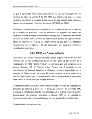 Maestría en Informática Aplicada a Redes
Página 72 de 190
Lo que la comunidad internacional está pidiendo es que se mantengan los dos
modelos, se libere la versión 2 del SW-CMM que actualmente está en versión
borrador y permitir que el mercado decida cual de los dos modelos debe utilizar con
base en sus necesidades y objetivos de negocio (SW-CMM vs. CMMI).
Finalmente, nos gustaría comentar que el éxito del proyecto no está en la selección
de un modelo en particular, sino en establecer un programa de mejora que
establezca nuevas prácticas y disciplinas de trabajo para el desarrollo de software
utilizando un modelo como un marco de referencia que ayude a las organizaciones a
lograr sus objetivos de negocio. Lo recomendable es que éste sea reconocido
mundialmente con el objetivo de ser comparable con otros proveedores en
mercados internacionales.
3.6.2 El RUP y el Proceso Unificado
Los orígenes de RUP se remontan al modelo espiral original de Barry Boehm. Ken
Hartman, uno de los contribuidores claves de RUP colaboró con Boehm en la
investigación. En 1995 Rational Software es comprada por una compañia sueca
llamada Objectory AB. El Rational Unified Process fue el resultado de una
convergencia de Rational Approach y Objectory, proceso desarrollado por el
fundador de Objectory Ivan Jacobson. El primer resultado de esta fusión fue el
Rational Objectory Process, la primera versión de RUP, fue puesta en el mercado en
1998, siendo el arquitecto en jefe Philippe Kruchten.
El Proceso Racional Unificado o RUP (Rational Unified Process), es un proceso de
desarrollo de software y junto con el Lenguaje Unificado de Modelado UML,
constituye la metodología estándar más utilizada para el análisis, implementación y
documentación de sistemas orientados a objetos. RUP es en realidad un
refinamiento realizado por Rational Software del más genérico Proceso Unificado.
Sus principales características son:
 
