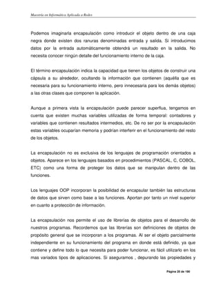 Maestría en Informática Aplicada a Redes
Página 20 de 190
Podemos imaginarla encapsulación como introducir el objeto dentro de una caja
negra donde existen dos ranuras denominadas entrada y salida. Si introducimos
datos por la entrada automáticamente obtendrá un resultado en la salida. No
necesita conocer ningún detalle del funcionamiento interno de la caja.
El término encapsulación indica la capacidad que tienen los objetos de construir una
cápsula a su alrededor, ocultando la información que contienen (aquélla que es
necesaria para su funcionamiento interno, pero innecesaria para los demás objetos)
a las otras clases que componen la aplicación.
Aunque a primera vista la encapsulación puede parecer superflua, tengamos en
cuenta que existen muchas variables utilizadas de forma temporal: contadores y
variables que contienen resultados intermedios, etc. De no ser por la encapsulación
estas variables ocuparían memoria y podrían interferir en el funcionamiento del resto
de los objetos.
La encapsulación no es exclusiva de los lenguajes de programación orientados a
objetos. Aparece en los lenguajes basados en procedimientos (PASCAL, C, COBOL,
ETC) como una forma de proteger los datos que se manipulan dentro de las
funciones.
Los lenguajes OOP incorporan la posibilidad de encapsular también las estructuras
de datos que sirven como base a las funciones. Aportan por tanto un nivel superior
en cuanto a protección de información.
La encapsulación nos permite el uso de librerías de objetos para el desarrollo de
nuestros programas. Recordemos que las librerías son definiciones de objetos de
propósito general que se incorporan a los programas. Al ser el objeto parcialmente
independiente en su funcionamiento del programa en donde está definido, ya que
contiene y define todo lo que necesita para poder funcionar, es fácil utilizarlo en los
mas variados tipos de aplicaciones. Si aseguramos , depurando las propiedades y
 