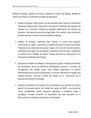 Maestría en Informática Aplicada a Redes
Página 75 de 190
Modelo de Equipo, Modelo de Proceso, Modelo de Gestión del Riesgo, Modelo de
Diseño de Proceso y finalmente el modelo de Aplicación.
• Modelo de Equipo: Este modelo ha sido diseñado para mejorar el rendimiento
del equipo de desarrollo. Proporciona una estructura flexible para organizar los
equipos de un proyecto. Puede ser escalado dependiendo del tamaño del
proyecto y del equipo de personas disponibles. Para obtener más información
puedes consultar el Documento del Modelo de Equipo
• Modelo de Proceso: Diseñado para mejorar el control del proyecto,
minimizando el riesgo, y aumentar la calidad acortando el tiempo de entrega.
Proporciona una estructura de pautas a seguir en el ciclo de vida del proyecto,
describiendo las fases, las actividades, la liberación de versiones y explicando
su relación con el Modelo de equipo. Puedes encontrar su descripción en el
Documento del Modelo de Proceso
• Disciplina de Gestión de Riesgos: Diseñada para ayudar al equipo a identificar
las prioridades, tomar las decisiones estratégicas correctas y controlar las
emergencias que puedan surgir. Este modelo proporciona un entorno
estructurado para la toma de decisiones y acciones valorando los riesgos que
puedan provocar. Consulta la base del modelo en el Documento de la
Disciplina de Gestión de Riesgos
• Disciplina de Gestión de Proyectos: Es una disciplina que describe el rol de la
gestión del proyecto dentro del modelo de equipo de MSF, y como permite
mayor escalabilidad, desde proyectos pequeños a proyectos largos y
complejos. Puedes encontrar la descripción de esta disciplina el el
Documento de la Disciplina de Gestión de Proyectos
 