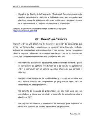 Maestría en Informática Aplicada a Redes
Página 76 de 190
• Disciplina de Gestión de la Preparación (Readiness): Esta disciplina describe
aquellos conocimientos, aptitudes y habilidades que son necesarias para
planificar, desarrollar y gestionar soluciones satisfactorias. Se puede consultar
en el Documento de la Disciplina de Gestión de la Preparación
Para una mayor información sobre el MSF puede visitar la página
http://www.microsoft.com/msf
3.7 Microsoft .Net Framework
Microsoft .NET es una plataforma de desarrollo y ejecución de aplicaciones. que
brinda las herramientas y servicios que se necesitan para desarrollar modernas
aplicaciones empresariales y de misión crítica, y que también provee mecanismos
robustos, seguros y eficientes para asegurar que la ejecución de las mismas sea
óptima. Los componentes principales de la plataforma .NET son:
• Un entorno de ejecución de aplicaciones, también llamado “Runtime”, que es
un componente de software cuya función es la de ejecutar las aplicaciones
.NET e interactuar con el sistema operativo ofreciendo sus servicios y
recursos.
• Un conjunto de bibliotecas de funcionalidades y controles reutilizables, con
una enorme cantidad de componentes ya programados listos para ser
consumidos por otras aplicaciones.
• Un conjunto de lenguajes de programación de alto nivel, junto con sus
compiladores y linkers, que permitirán el desarrollo de aplicaciones sobre la
plataforma .NET.
• Un conjunto de utilitarios y herramientas de desarrollo para simplificar las
tareas más comunes del proceso de desarrollo de aplicaciones.
 