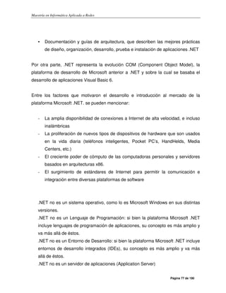 Maestría en Informática Aplicada a Redes
Página 77 de 190
• Documentación y guías de arquitectura, que describen las mejores prácticas
de diseño, organización, desarrollo, prueba e instalación de aplicaciones .NET
Por otra parte, .NET representa la evolución COM (Component Object Model), la
plataforma de desarrollo de Microsoft anterior a .NET y sobre la cual se basaba el
desarrollo de aplicaciones Visual Basic 6.
Entre los factores que motivaron el desarrollo e introducción al mercado de la
plataforma Microsoft .NET. se pueden mencionar:
- La amplia disponibilidad de conexiones a Internet de alta velocidad, e incluso
inalámbricas
- La proliferación de nuevos tipos de dispositivos de hardware que son usados
en la vida diaria (teléfonos inteligentes, Pocket PC’s, HandHelds, Media
Centers, etc.)
- El creciente poder de cómputo de las computadoras personales y servidores
basados en arquitecturas x86.
- El surgimiento de estándares de Internet para permitir la comunicación e
integración entre diversas plataformas de software
.NET no es un sistema operativo, como lo es Microsoft Windows en sus distintas
versiones.
.NET no es un Lenguaje de Programación: si bien la plataforma Microsoft .NET
incluye lenguajes de programación de aplicaciones, su concepto es más amplio y
va más allá de éstos.
.NET no es un Entorno de Desarrollo: si bien la plataforma Microsoft .NET incluye
entornos de desarrollo integrados (IDEs), su concepto es más amplio y va más
allá de éstos.
.NET no es un servidor de aplicaciones (Application Server)
 