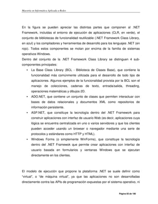 Maestría en Informática Aplicada a Redes
Página 83 de 190
En la figura se pueden apreciar las distintas partes que componen al .NET
Framework, incluidas el entorno de ejecución de aplicaciones (CLR, en verde), el
conjunto de bibliotecas de funcionalidad reutilizable (.NET Framework Class Library,
en azul) y los compiladores y herramientas de desarrollo para los lenguajes .NET (en
rojo). Todos estos componentes se motan por encima de la familia de sistemas
operativos Windows.
Dentro del conjunto de la .NET Framework Class Library se distinguen 4 sub-
componentes principales:
• La Base Class Library (BCL - Biblioteca de Clases Base), que contiene la
funcionalidad más comúnmente utilizada para el desarrollo de todo tipo de
aplicaciones. Algunos ejemplos de la funcionalidad provista por la BCL son el
manejo de colecciones, cadenas de texto, entrada/salida, threading,
operaciones matemáticas y dibujos 2D.
• ADO.NET, que contiene un conjunto de clases que permiten interactuar con
bases de datos relacionales y documentos XML como repositorios de
información persistente.
• ASP.NET, que constituye la tecnología dentro del .NET Framework para
construir aplicaciones con interfaz de usuario Web (es decir, aplicaciones cuya
lógica se encuentra centralizada en uno o varios servidores y que los clientes
pueden acceder usando un browser o navegador mediante una serie de
protocolos y estándares como HTTP y HTML).
• Windows Forms (o simplemente WinForms), que constituye la tecnología
dentro del .NET Framewok que permite crear aplicaciones con interfaz de
usuario basada en formularios y ventanas Windows que se ejecutan
directamente en los clientes.
El modelo de ejecución que propone la plataforma .NET se suele definir como
“virtual”, o “de máquina virtual”, ya que las aplicaciones no son desarrolladas
directamente contra las APIs de programación expuestas por el sistema operativo, ni
 
