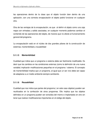 Maestría en Informática Aplicada a Redes
Página 21 de 190
las operaciones dentro de la clase que el objeto función bien dentro de una
aplicación, con una correcta encapsulación el objeto podrá funcionar en cualquier
otra.
Otra de las ventajas de la encapsulación, es que al definir el objeto como una caja
negra con entradas y salida asociadas, en cualquier momento podemos cambiar el
contenido de las operaciones del objeto, de manera que no afecte al funcionamiento
general del programa.
La encapsulación está en el núcleo de dos grandes pilares de la construcción de
sistemas; mantenibilidad y reusabilidad
3.1.1.5 Mantenibilidad
Cualidad que indica que un programa o sistema debe ser fácilmente modificable. Es
decir que los cambios en las condiciones externas (como la definición de una nueva
variable) implicarán modificaciones pequeñas en el programa / sistema. El concepto
de mantenibilidad implica que un programa, al igual que un ser vivo debe ser capaz
de adaptarse a un medio ambiente siempre cambiante.
3.1.1.6 Reusabilidad
Cualidad que nos indica que partes del programa ( en este caso objetos) pueden ser
reutilizados en la confección de otros programas. Ello implica que los objetos
definidos en un programa pueden ser extraídos del mismo e implantados en otro sin
tener que realizar modificaciones importantes en el código del objeto.
 