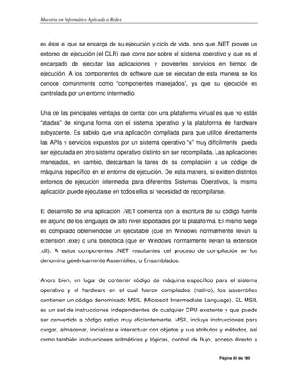 Maestría en Informática Aplicada a Redes
Página 84 de 190
es éste el que se encarga de su ejecución y ciclo de vida, sino que .NET provee un
entorno de ejecución (el CLR) que corre por sobre el sistema operativo y que es el
encargado de ejecutar las aplicaciones y proveerles servicios en tiempo de
ejecución. A los componentes de software que se ejecutan de esta manera se los
conoce comúnmente como “componentes manejados”, ya que su ejecución es
controlada por un entorno intermedio.
Una de las principales ventajas de contar con una plataforma virtual es que no están
“atadas” de ninguna forma con el sistema operativo y la plataforma de hardware
subyacente. Es sabido que una aplicación compilada para que utilice directamente
las APIs y servicios expuestos por un sistema operativo “x” muy difícilmente pueda
ser ejecutada en otro sistema operativo distinto sin ser recompilada. Las aplicaciones
manejadas, en cambio, descansan la tarea de su compilación a un código de
máquina específico en el entorno de ejecución. De esta manera, si existen distintos
entornos de ejecución intermedia para diferentes Sistemas Operativos, la misma
aplicación puede ejecutarse en todos ellos si necesidad de recompilarse.
El desarrollo de una aplicación .NET comienza con la escritura de su código fuente
en alguno de los lenguajes de alto nivel soportados por la plataforma. El mismo luego
es compilado obteniéndose un ejecutable (que en Windows normalmente llevan la
extensión .exe) o una biblioteca (que en Windows normalmente llevan la extensión
.dll). A estos componentes .NET resultantes del proceso de compilación se los
denomina genéricamente Assemblies, o Ensamblados.
Ahora bien, en lugar de contener código de máquina específico para el sistema
operativo y el hardware en el cual fueron compilados (nativo), los assemblies
contienen un código denominado MSIL (Microsoft Intermediate Language). EL MSIL
es un set de instrucciones independientes de cualquier CPU existente y que puede
ser convertido a código nativo muy eficientemente. MSIL incluye instrucciones para
cargar, almacenar, inicializar e interactuar con objetos y sus atributos y métodos, así
como también instrucciones aritméticas y lógicas, control de flujo, acceso directo a
 