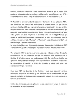 Maestría en Informática Aplicada a Redes
Página 85 de 190
memoria, manejador de errores y otras operaciones. Antes de que el código MSIL
pueda ser ejecutado debe convertirse a código nativo específico para un CPU y
Sistema Operativo, tarea a cargo de los compiladores JIT incluidos en el CLR.
Un Assembly es la menor unidad de ejecución y distribución de una aplicación .NET.
Los assemblies son reutilizables, versionables y autodescriptivos, ya que no sólo
contienen el código MSIL que representa la lógica de la aplicación, sino que también
incluyen información sobre si mismos y sobre todos los recursos externos de los que
dependen para funcionar correctamente. A esta información se la denomina “Meta
data” y forma una parte integral de un assembly junto con el código MSIL ya que
ambos no pueden estar separados. La Meta data se ubica en una sección especial
del Assembly denominada “Manifest”, o “Manifiesto”, y es utilizada por el CLR a la
hora de cargar y ejecutar el Assembly.
La herramienta ildasm.exe (Intermediate Languaje Dissasembler, incluida en el .NET
Framework SDK) puede utilizarse para inspeccionar la meta data de un assembly.
Una aplicación .NET se compone, entonces, de uno o más assemblies. Otra de las
características de los Assemblies es que no necesitan estar registrados en la
Registry de Windows, como sus predecesores COM. De esta forma, instalar una
aplicación .NET puede ser tan simple como copiar todos los assemblies necesarios a
la computadora de destino, y basta con borrarlos a todos para tener una
desinstalación limpia y completa.
Dado que .NET no depende de la Registry, y que cada assembly contiene
información acerca de su versión y las versiones de los componentes de que
depende, múltiples versiones de assemblies pueden coexistir sin ningún problema en
la misma computadora.
Existen dos formas de que una aplicación pueda encontrar en tiempo de ejecución
los assemblies de los que depende:
 