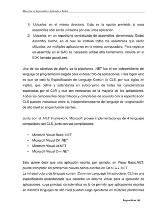 Maestría en Informática Aplicada a Redes
Página 86 de 190
1) Ubicarlos en el mismo directorio. Esta es la opción preferida si esos
assemblies sólo serán utilizados por esa única aplicación.
2) Ubicarlos en un repositorio centralizado de assemblies denominado Global
Assembly Cache, en el cual se instalan todos los assemblies que serán
utilizados por múltiples aplicaciones en la misma computadora. Para registrar
un assembly en el GAC es necesario utilizar otra herramienta incluida en el
SDK llamada gacutil.exe.
Uno de los objetivos de diseño de la plataforma .NET fue el ser independiente del
lenguaje de programación elegido para el desarrollo de aplicaciones. Para lograr esto
es que se creó la Especificación de Lenguaje Común (o CLS, por sus siglas en
inglés), que define y estandariza un subconjunto de todas las características
soportadas por el CLR y que son necesarias en la mayoría de las aplicaciones.
Todos los componentes desarrollados y compilados de acuerdo con la especificación
CLS pueden interactuar entre si, independientemente del lenguaje de programación
de alto nivel en el que fueron escritos.
Junto con el .NET Framework, Microsoft provee implementaciones de 4 lenguajes
compatibles con CLS, junto con sus compiladores:
• Microsoft Visual Basic .NET
• Microsoft Visual C# .NET
• Microsoft Visual J#.NET
• Microsoft Visual C++.NET
Esto quiere decir que una aplicación escrita, por ejemplo, en Visual Basic.NET,
puede incorporar sin problemas nuevas partes escritas en C# o C++ .NET.
La infraestructura de lenguaje común (Common Language Infrastructure, CLI) es una
especificación estandarizada que describe un entorno virtual para la ejecución de
aplicaciones, cuya principal característica es la de permitir que aplicaciones escritas
en distintos lenguajes de alto nivel puedan luego ejecutarse en múltiples plataformas
 