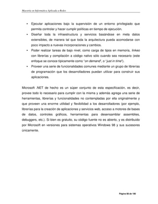 Maestría en Informática Aplicada a Redes
Página 88 de 190
• Ejecutar aplicaciones bajo la supervisión de un entorno privilegiado que
permita controlar y hacer cumplir políticas en tiempo de ejecución.
• Diseñar toda la infraestructura y servicios basándose en meta datos
extensibles, de manera tal que toda la arquitectura pueda acomodarse con
poco impacto a nuevas incorporaciones y cambios.
• Poder realizar tareas de bajo nivel, como carga de tipos en memoria, linkeo
con librerías y compilación a código nativo sólo cuando sea necesario (este
enfoque se conoce típicamente como “on demand”, o “just in time”).
• Proveer una serie de funcionalidades comunes mediante un grupo de librerías
de programación que los desarrolladores puedan utilizar para construir sus
aplicaciones.
Microsoft .NET de hecho es un súper conjunto de esta especificación, es decir,
provee todo lo necesario para cumplir con la misma y además agrega una serie de
herramientas, librerías y funcionalidades no contempladas por ella originalmente y
que proveen una enorme utilidad y flexibilidad a los desarrolladores (por ejemplo,
librerías para la creación de aplicaciones y servicios web, acceso a motores de bases
de datos, controles gráficos, herramientas para desensamblar assemblies,
debuggers, etc.). Si bien es gratuito, su código fuente no es abierto, y es distribuido
por Microsoft en versiones para sistemas operativos Windows 98 y sus sucesores
únicamente.
 