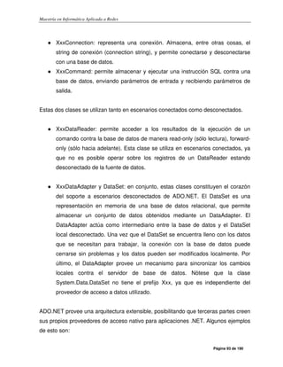 Maestría en Informática Aplicada a Redes
Página 93 de 190
● XxxConnection: representa una conexión. Almacena, entre otras cosas, el
string de conexión (connection string), y permite conectarse y desconectarse
con una base de datos.
● XxxCommand: permite almacenar y ejecutar una instrucción SQL contra una
base de datos, enviando parámetros de entrada y recibiendo parámetros de
salida.
Estas dos clases se utilizan tanto en escenarios conectados como desconectados.
● XxxDataReader: permite acceder a los resultados de la ejecución de un
comando contra la base de datos de manera read-only (sólo lectura), forward-
only (sólo hacia adelante). Esta clase se utiliza en escenarios conectados, ya
que no es posible operar sobre los registros de un DataReader estando
desconectado de la fuente de datos.
● XxxDataAdapter y DataSet: en conjunto, estas clases constituyen el corazón
del soporte a escenarios desconectados de ADO.NET. El DataSet es una
representación en memoria de una base de datos relacional, que permite
almacenar un conjunto de datos obtenidos mediante un DataAdapter. El
DataAdapter actúa como intermediario entre la base de datos y el DataSet
local desconectado. Una vez que el DataSet se encuentra lleno con los datos
que se necesitan para trabajar, la conexión con la base de datos puede
cerrarse sin problemas y los datos pueden ser modificados localmente. Por
último, el DataAdapter provee un mecanismo para sincronizar los cambios
locales contra el servidor de base de datos. Nótese que la clase
System.Data.DataSet no tiene el prefijo Xxx, ya que es independiente del
proveedor de acceso a datos utilizado.
ADO.NET provee una arquitectura extensible, posibilitando que terceras partes creen
sus propios proveedores de acceso nativo para aplicaciones .NET. Algunos ejemplos
de esto son:
 