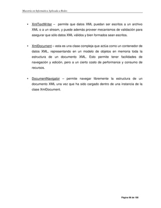 Maestría en Informática Aplicada a Redes
Página 96 de 190
• XmlTextWriter – permite que datos XML puedan ser escritos a un archivo
XML o a un stream, y puede además proveer mecanismos de validación para
asegurar que sólo datos XML válidos y bien formados sean escritos.
• XmlDocument – esta es una clase compleja que actúa como un contenedor de
datos XML, representando en un modelo de objetos en memoria toda la
estructura de un documento XML. Esto permite tener facilidades de
navegación y edición, pero a un cierto costo de performance y consumo de
recursos.
• DocumentNavigator – permite navegar libremente la estructura de un
documento XML una vez que ha sido cargado dentro de una instancia de la
clase XmlDocument.
 