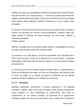 Maestría en Informática Aplicada a Redes
Página 23 de 190
Introduce, por tanto, una posibilidad de refinamiento sucesivo del concepto de clase.
Nos permite definir una clase principal y , a través de sucesivas aproximaciones,
cualquier característica de los objetos. A partir de ahora definiremos como sub-clases
todas aquellas clases obtenidas mediante refinamiento de una (o varias) clases
principales.
La herencia nos permite crear estructuras jerárquicas de clases donde es posible la
creación de sub-clases que incluyan nuevas propiedades y atributos. Estas sub-
clases admiten la definición de nuevos atributos, así como crear, modificar o
inhabilitar propiedades.
Posibles modelos.
Además, es posible que una sub-clase herede atributos y propiedades de más de
una clase. Este proceso se denomina herencia múltiple
La herencia es, sin duda alguna, una de las propiedades más importantes de la
OOP, ya que permite, a través de la definición de una clase básica, ir añadiendo
propiedades a medida que sean necesarias y, además, en el sub-conjunto de objetos
que sea preciso.
La herencia permite que los objetos puedan compartir datos y comportamientos a
través de las diferentes sub-clases, sin incurrir en redundancia. Más importante que
el ahorro de código, es la claridad que aporta al identificar que las distintas
operaciones sobre los objetos son en realidad una misma cosa.
3.1.1.9 Conclusión.
Identidad, clasificación, polimorfismo y herencia caracterizan a los lenguajes
orientados a objetos. Cada uno de estos conceptos puede utilizarse aisladamente,
incluso aparecen en otras metodologías de programación, pero juntos se
complementan en una relación sinérgica. Los beneficios de la programación
orientada a objetos son más que los que pueden verse a simple vista. El énfasis en
 