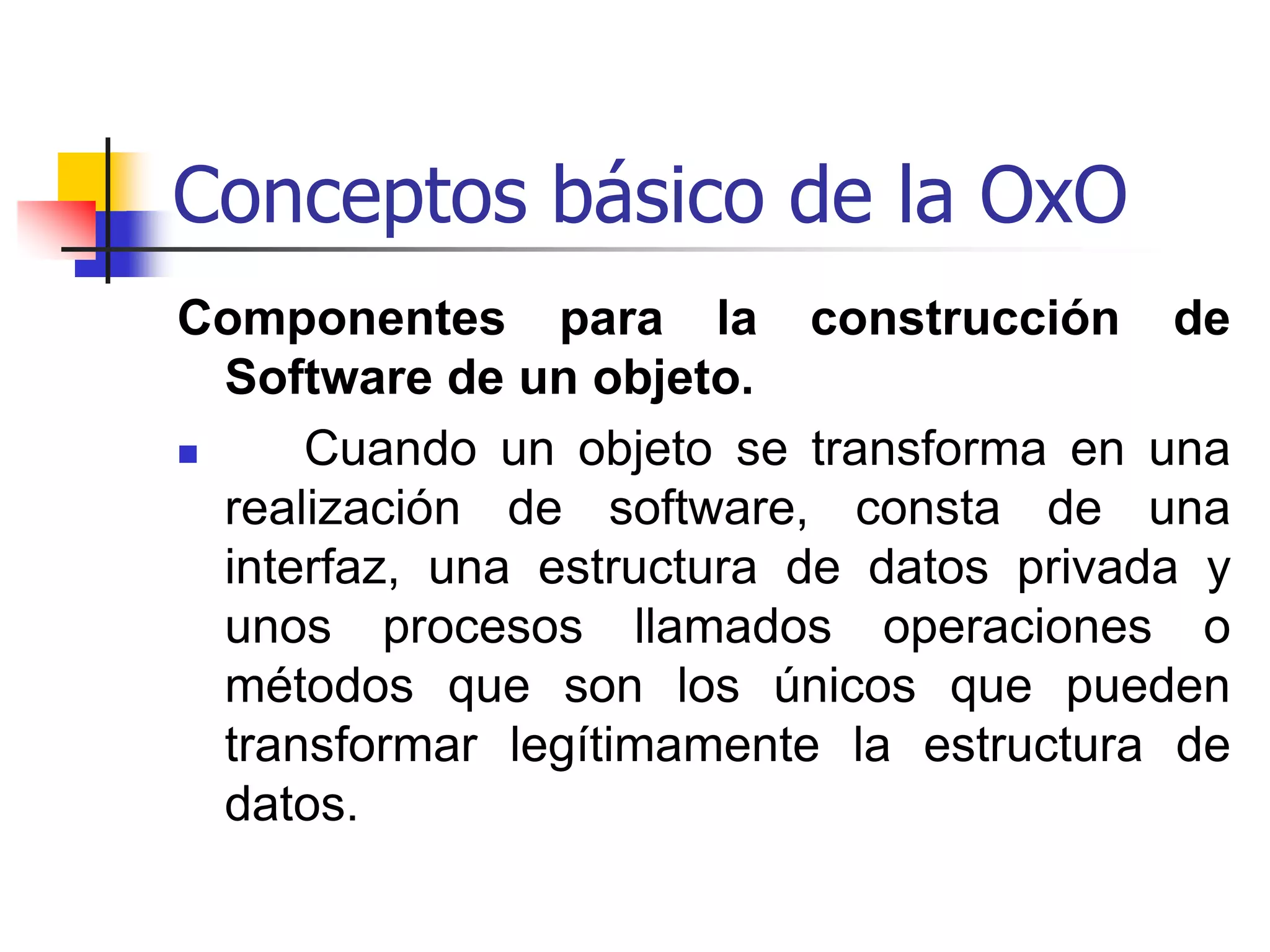 Conceptos básicos de OxOIdentidad de un objeto   Cada objeto tiene su propia identidad que lo distingue de los demás objetos.  En otras palabras, dos objetos distintos no son iguales aunque todos los valores de sus atributos sean idénticos.  