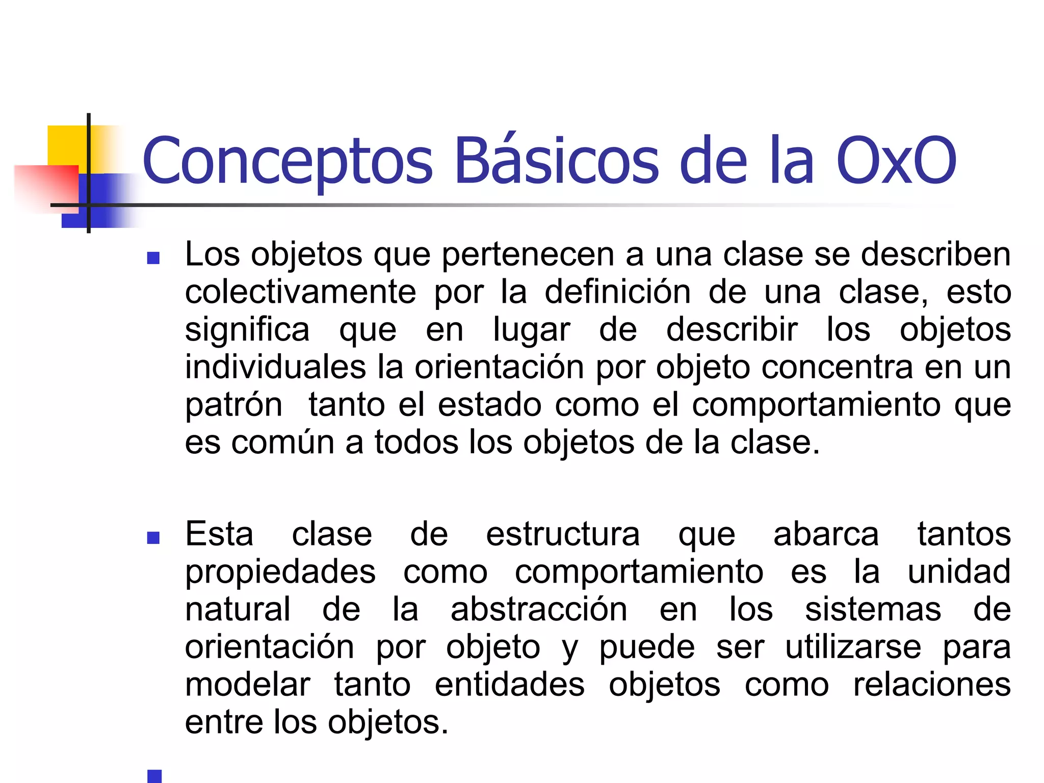 Conceptos básicos de la OxOClasificación:	El proceso de clasificación es el enfoque central de la orientación por objeto y concierne a la agrupación de objetos con propiedades (estructuras de datos o atributos) y comportamiento (operaciones) similares dentro de una clase.	Una clase  es la abstracción que describe propiedades importantes para una aplicación.