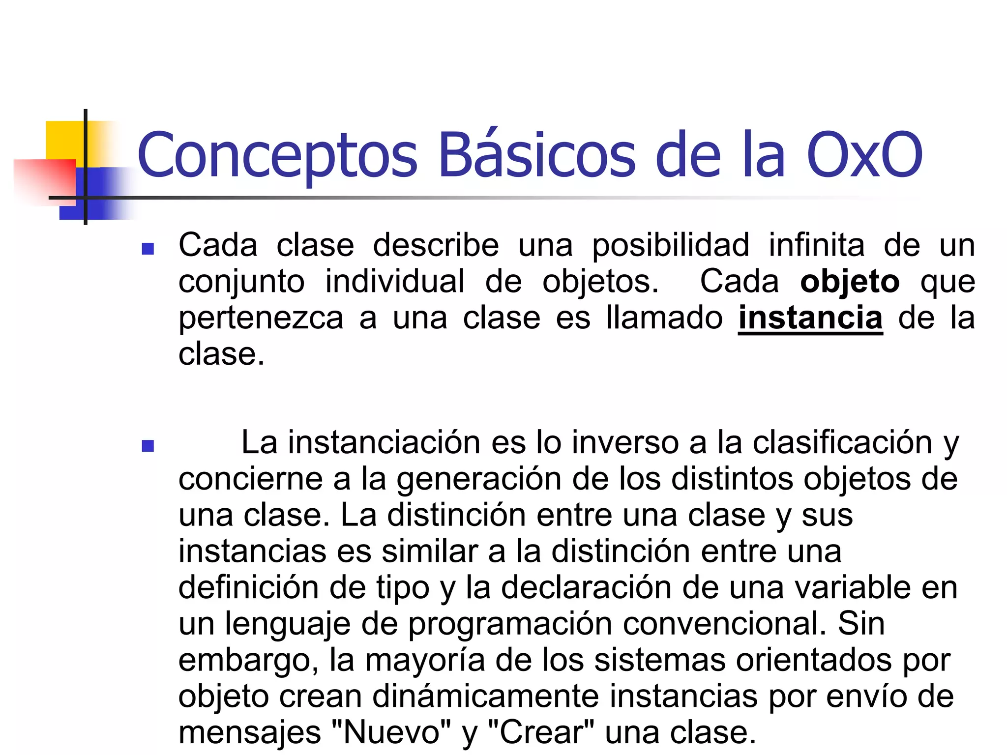 Conceptos Básicos de la OxOLos objetos que pertenecen a una clase se describen colectivamente por la definición de una clase, esto significa que en lugar de describir los objetos individuales la orientación por objeto concentra en un patrón  tanto el estado como el comportamiento que es común a todos los objetos de la clase. Esta clase de estructura que abarca tantos propiedades como comportamiento es la unidad natural de la abstracción en los sistemas de orientación por objeto y puede ser utilizarse para modelar tanto entidades objetos como relaciones entre los objetos. 