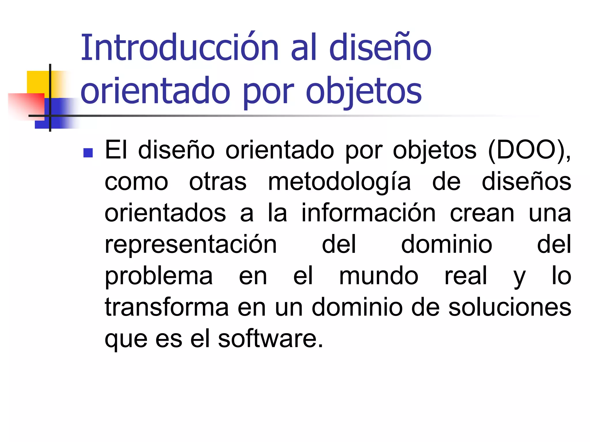 Introducción al diseño orientado por objetosEl diseño orientado por objetos (DOO), como otras metodología de diseños orientados a la información crean una representación del dominio del problema en el mundo real y lo transforma en un dominio de soluciones que es el software. 