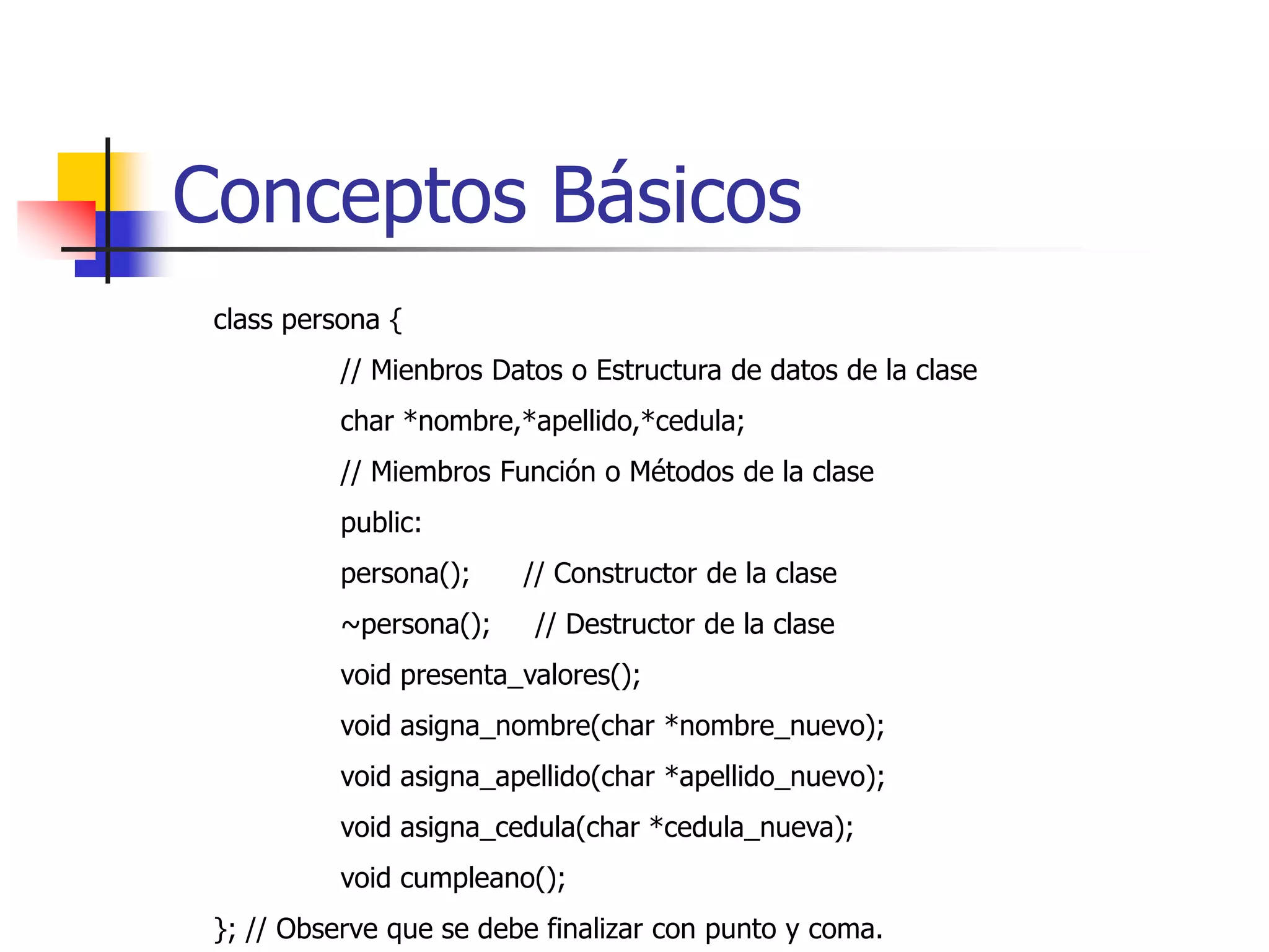 Conceptos Básicosclass persona {// Mienbros Datos o Estructura de datos de la clase	charnombre[15],apellido[15],cedula[15];	// Miembros Función o Métodos de la clase	public:      	void presenta_valores();	void asigna_nombre(char *nombre_nuevo);	void asigna_apellido(char *apellido_nuevo);	void asigna_cedula(char *cedula_nueva);	void cumpleano();}; // Observe que se debe finalizar con punto y coma.