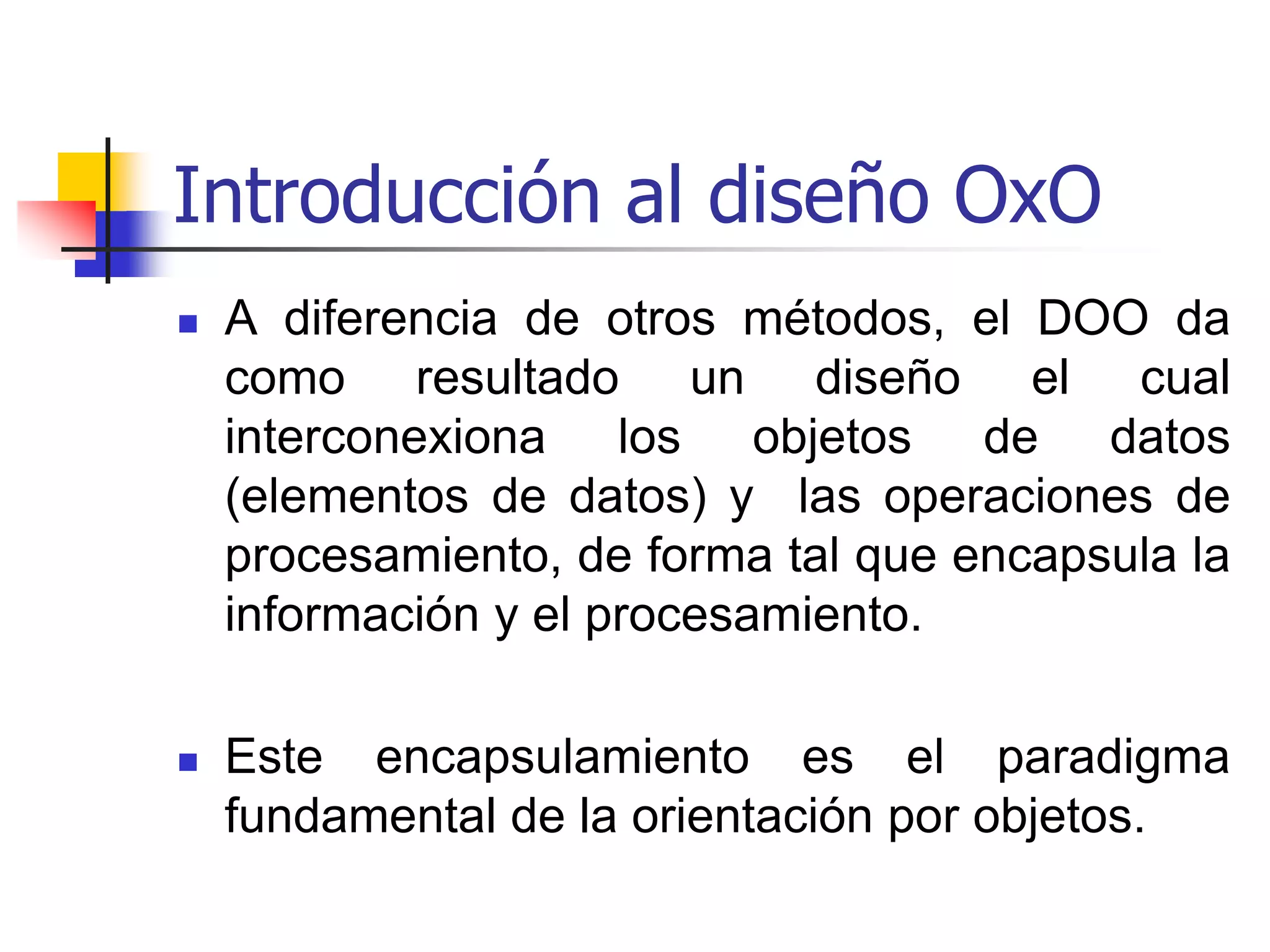 Introducción al diseño OxOA diferencia de otros métodos, el DOO da como resultado un diseño el cual interconexiona los objetos de datos (elementos de datos) y  las operaciones de procesamiento, de forma tal que encapsula la información y el procesamiento.  Este encapsulamiento es el paradigma  fundamental de la orientación por objetos.