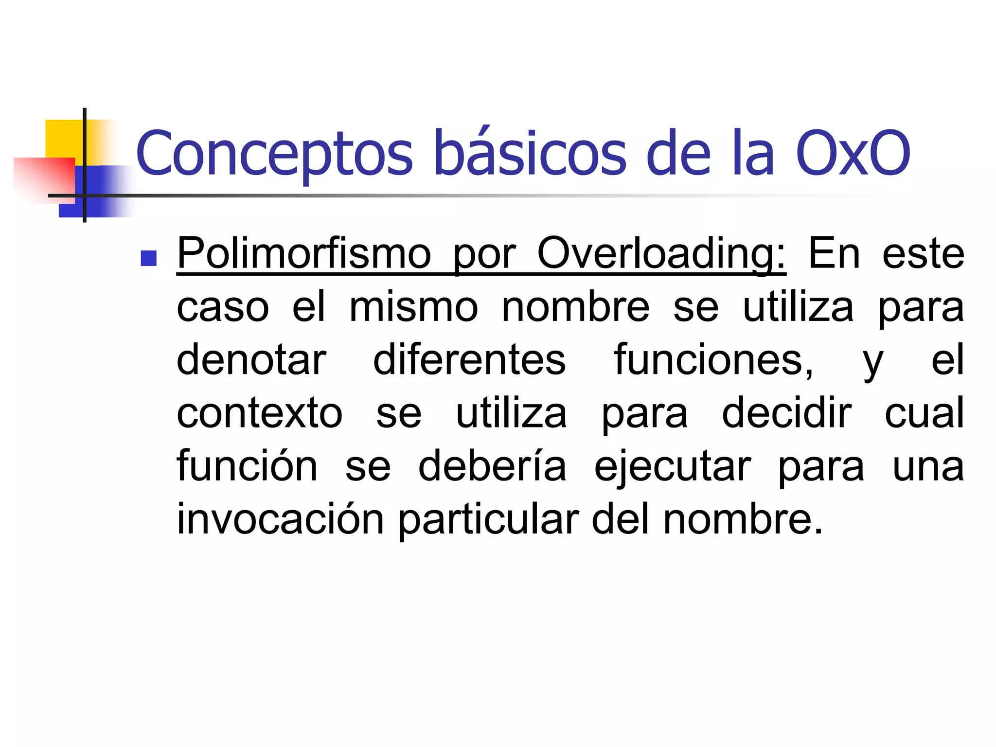 Conceptos básicos de la OxOPolimorfismo Paramétrico: Se obtiene cuando una función trabaja uniformemente sobre un rango de tipos; esos tipos normalmente exhiben una estructura común y puede comportarse de manera distinta para cada tipo.Polimorfismo de Inclusión: Es un polimorfismo utilizado por modelos de subtipos y herencia.  En este tipo de polimorfismo un objeto puede pertenecer a clases diferentes que no necesariamente son disjuntas. 