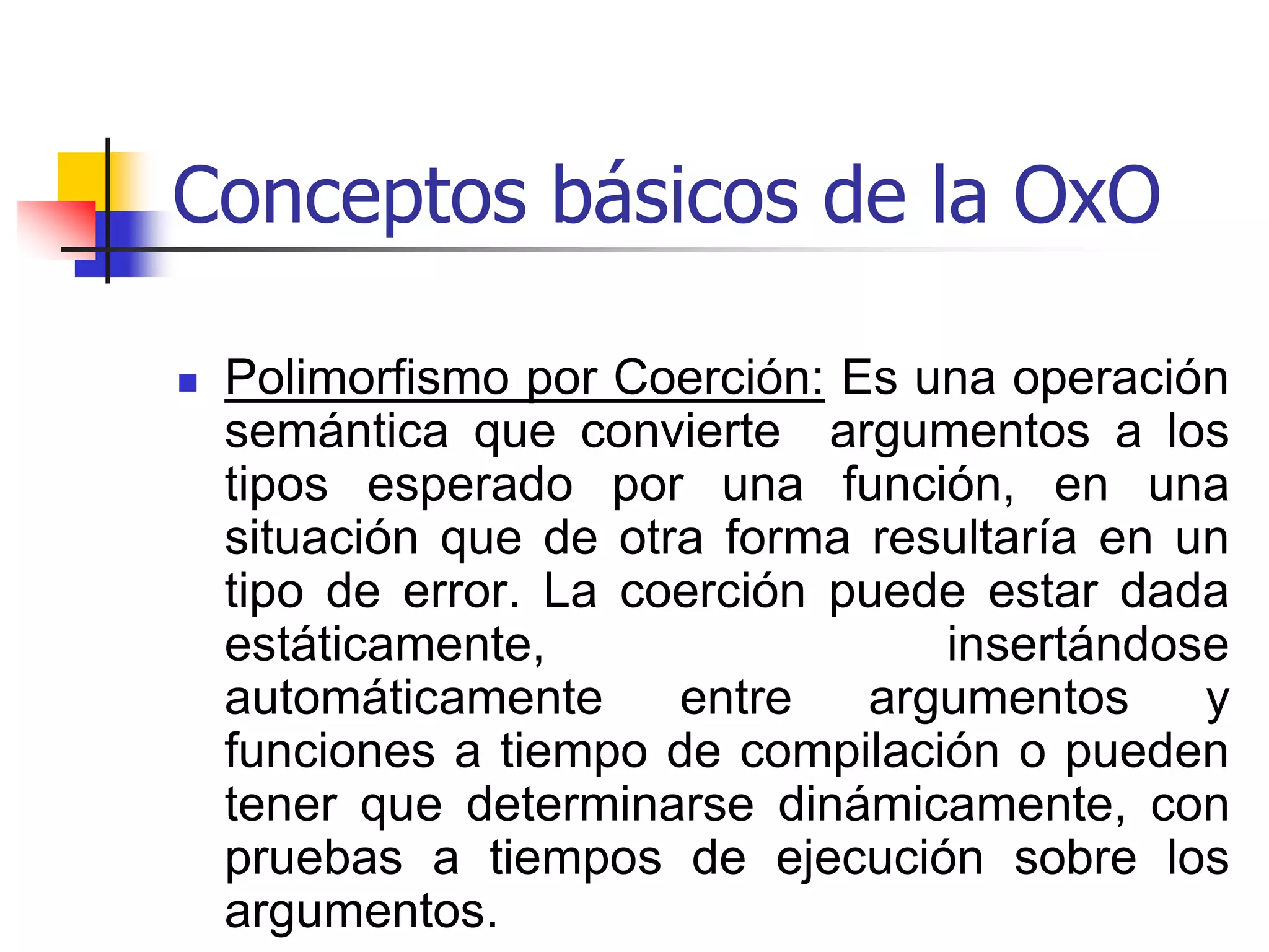Conceptos básicos de la OxOPolimorfismo por Overloading: En este caso el mismo nombre se utiliza para denotar diferentes funciones, y el contexto se utiliza para decidir cual función se debería ejecutar para una invocación particular del nombre. 