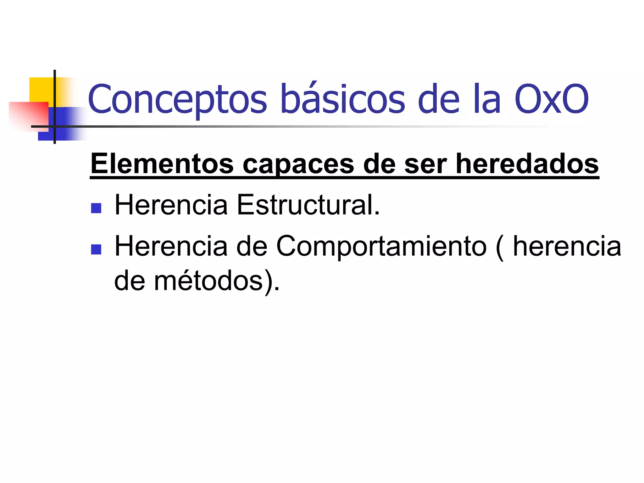 Conceptos básicos de la OxOHerencia  La herencia consiste en el compartir atributos y métodos entre clases basándose en una relación jerárquica.  Una clase puede definirse ampliamente y redefinirse sucesivamente en subclases más refinadas.  Cada subclase que se incorpora, hereda todas las propiedades de su superclase y adiciona sus propias y únicas propiedades.  