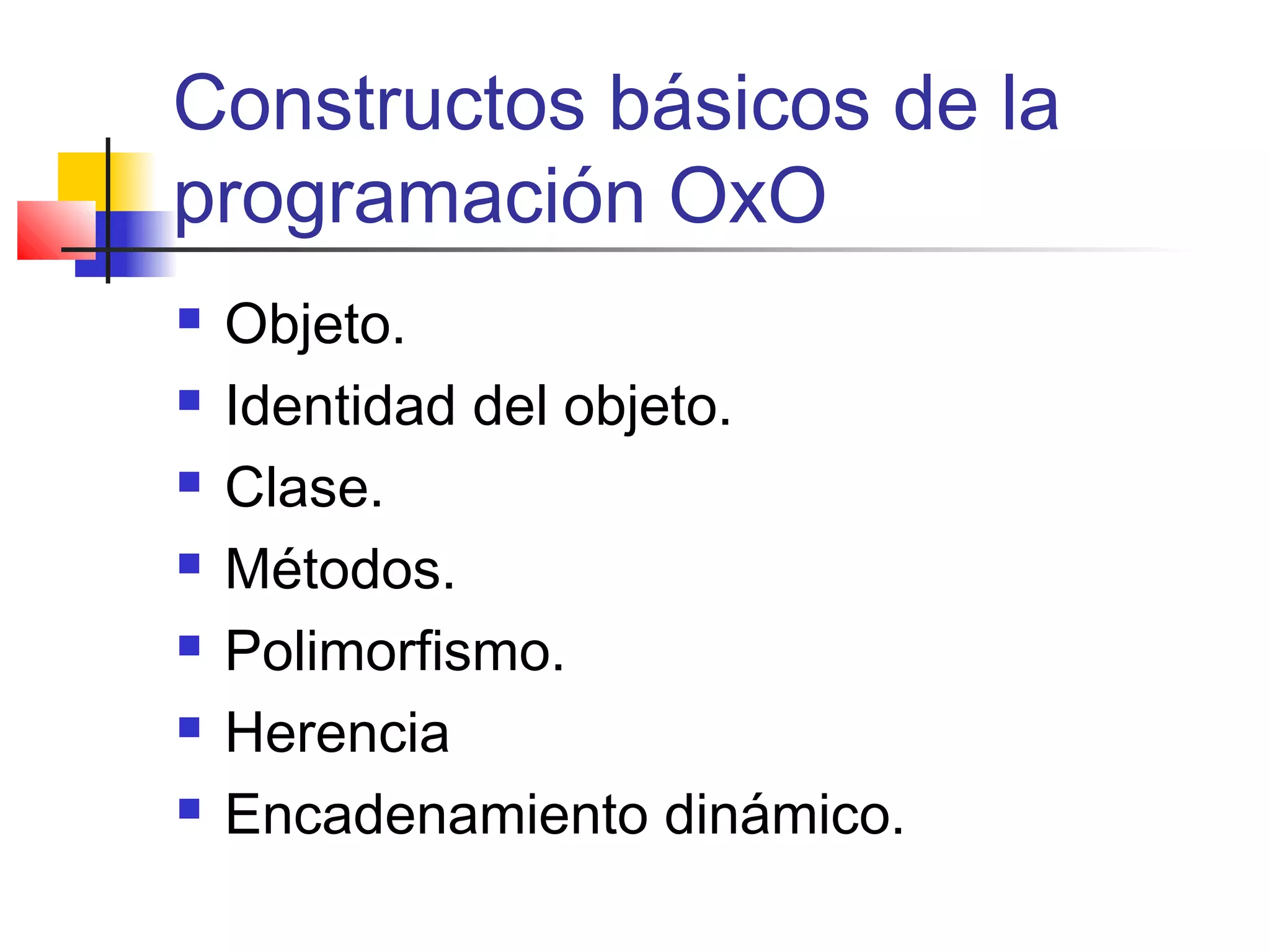 Constructos básicos de la
programación OxO
 Objeto.
 Identidad del objeto.
 Clase.
 Métodos.
 Polimorfismo.
 Herencia
 Encadenamiento dinámico.
 
