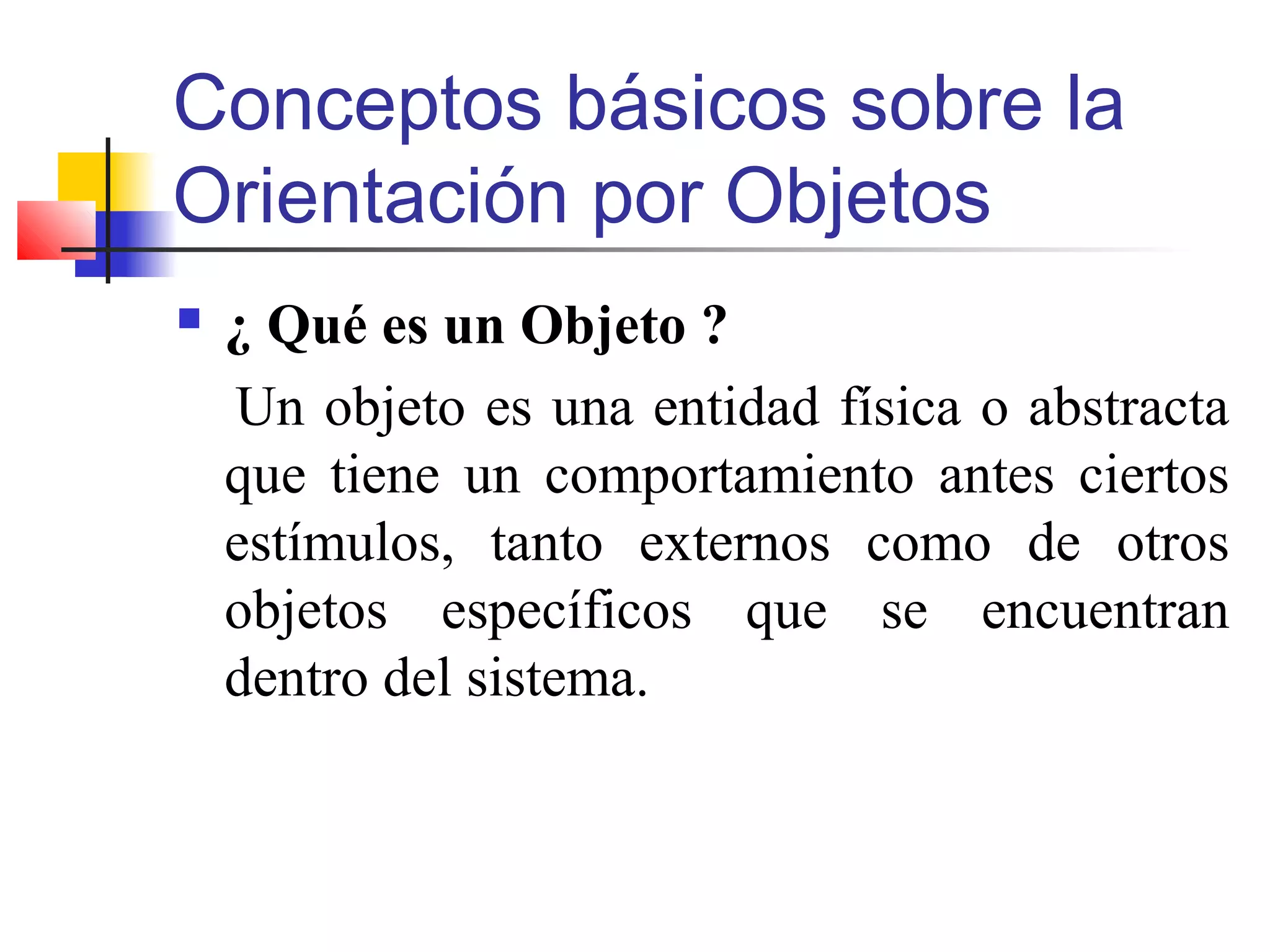 Conceptos básicos sobre la
Orientación por Objetos
 ¿ Qué es un Objeto ?
Un objeto es una entidad física o abstracta
que tiene un comportamiento antes ciertos
estímulos, tanto externos como de otros
objetos específicos que se encuentran
dentro del sistema.
 