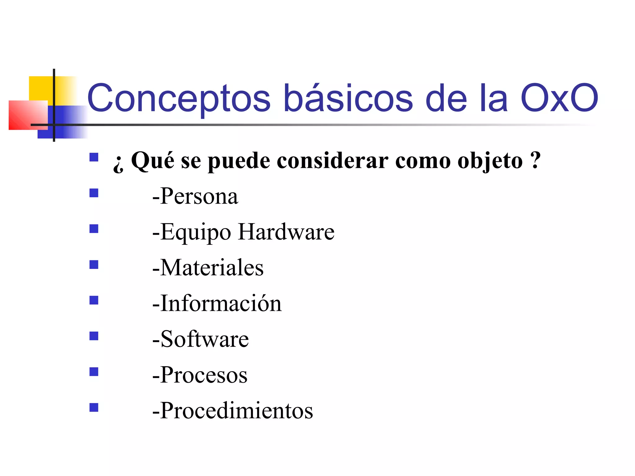 Conceptos básicos de la OxO
 ¿ Qué se puede considerar como objeto ?
 -Persona
 -Equipo Hardware
 -Materiales
 -Información
 -Software
 -Procesos
 -Procedimientos
 