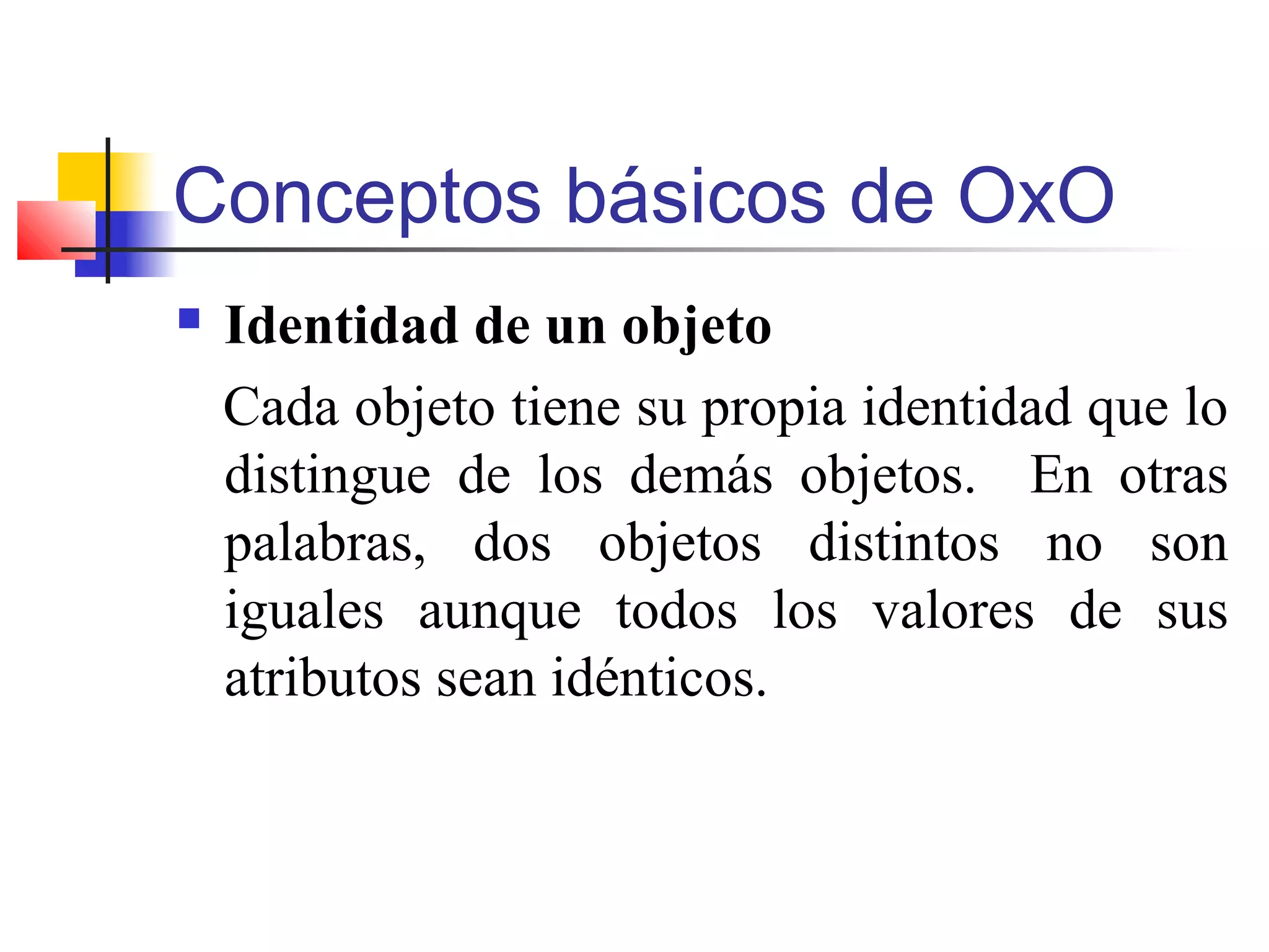 Conceptos básicos de OxO
 Identidad de un objeto
Cada objeto tiene su propia identidad que lo
distingue de los demás objetos. En otras
palabras, dos objetos distintos no son
iguales aunque todos los valores de sus
atributos sean idénticos.
 