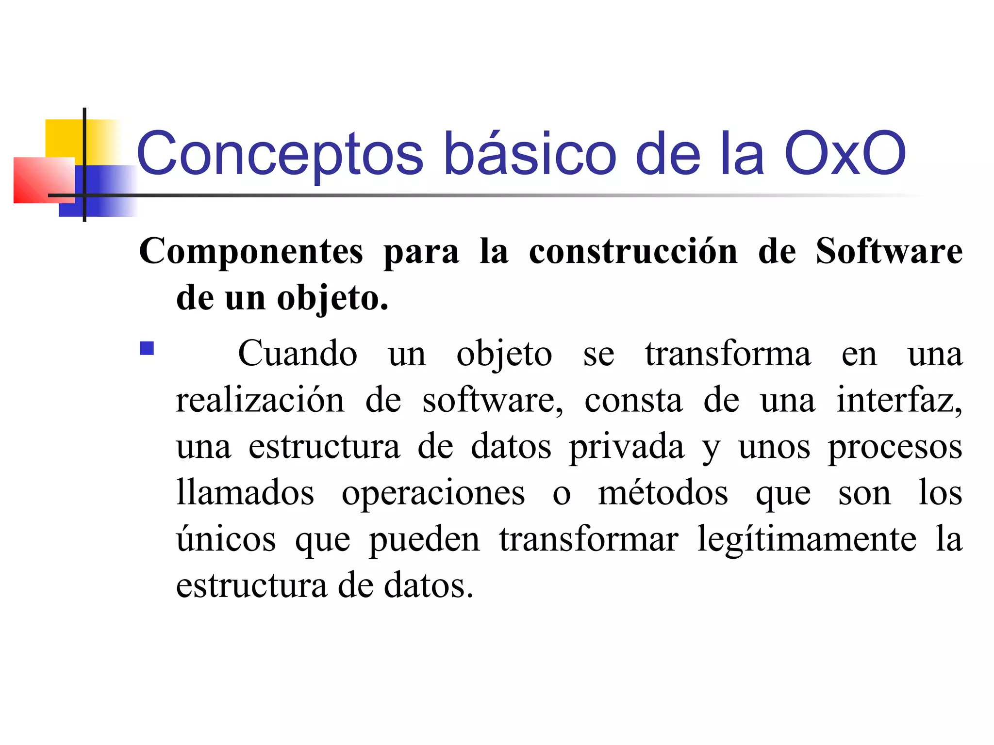 Conceptos básico de la OxO
Componentes para la construcción de Software
de un objeto.
 Cuando un objeto se transforma en una
realización de software, consta de una interfaz,
una estructura de datos privada y unos procesos
llamados operaciones o métodos que son los
únicos que pueden transformar legítimamente la
estructura de datos.
 