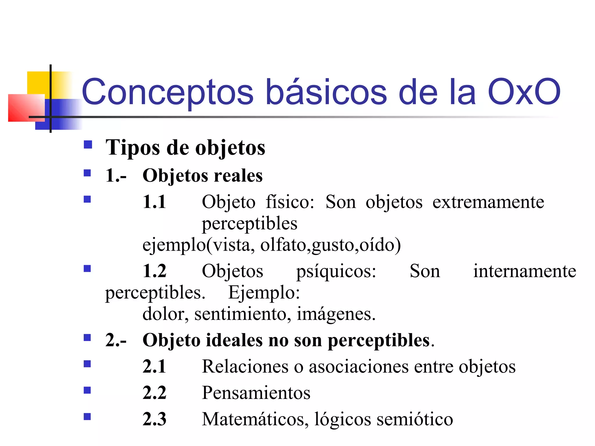 Conceptos básicos de la OxO
 Tipos de objetos
 1.- Objetos reales
 1.1 Objeto físico: Son objetos extremamente
perceptibles
ejemplo(vista, olfato,gusto,oído)
 1.2 Objetos psíquicos: Son internamente
perceptibles. Ejemplo:
dolor, sentimiento, imágenes.
 2.- Objeto ideales no son perceptibles.
 2.1 Relaciones o asociaciones entre objetos
 2.2 Pensamientos
 2.3 Matemáticos, lógicos semiótico
 
