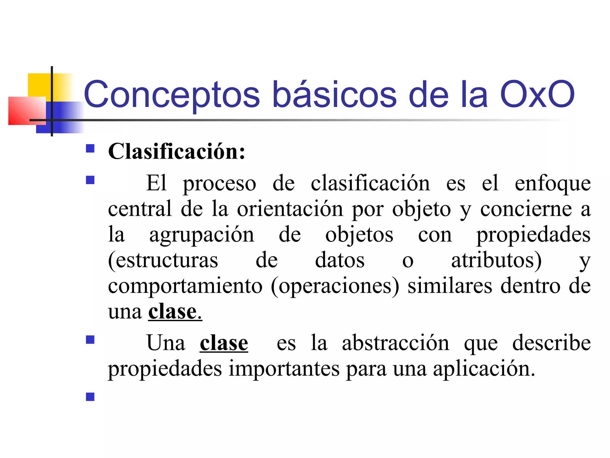 Conceptos básicos de la OxO
 Clasificación:
 El proceso de clasificación es el enfoque
central de la orientación por objeto y concierne a
la agrupación de objetos con propiedades
(estructuras de datos o atributos) y
comportamiento (operaciones) similares dentro de
una clase.
 Una clase es la abstracción que describe
propiedades importantes para una aplicación.

 
