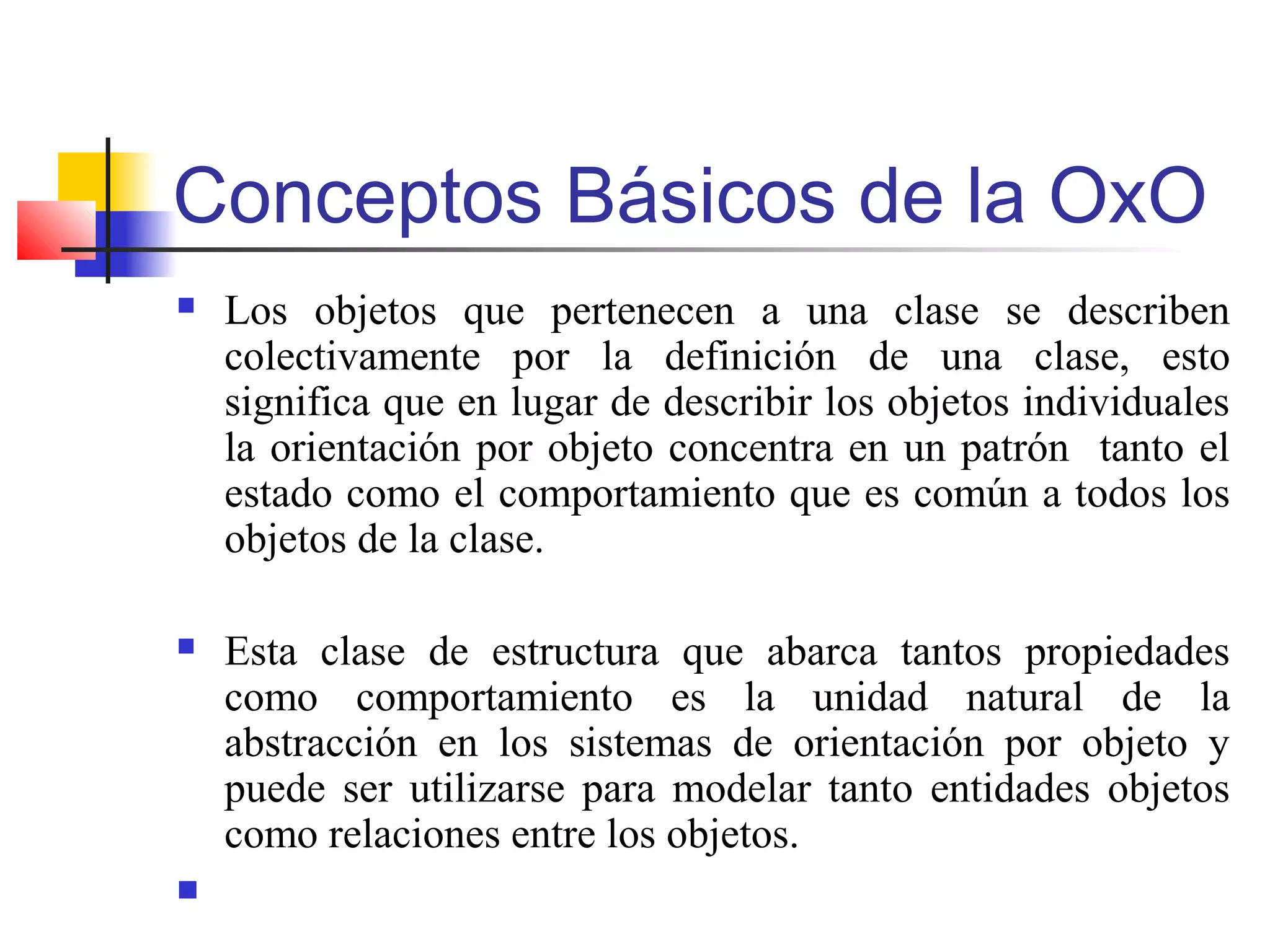 Conceptos Básicos de la OxO
 Los objetos que pertenecen a una clase se describen
colectivamente por la definición de una clase, esto
significa que en lugar de describir los objetos individuales
la orientación por objeto concentra en un patrón tanto el
estado como el comportamiento que es común a todos los
objetos de la clase.
 Esta clase de estructura que abarca tantos propiedades
como comportamiento es la unidad natural de la
abstracción en los sistemas de orientación por objeto y
puede ser utilizarse para modelar tanto entidades objetos
como relaciones entre los objetos.

 