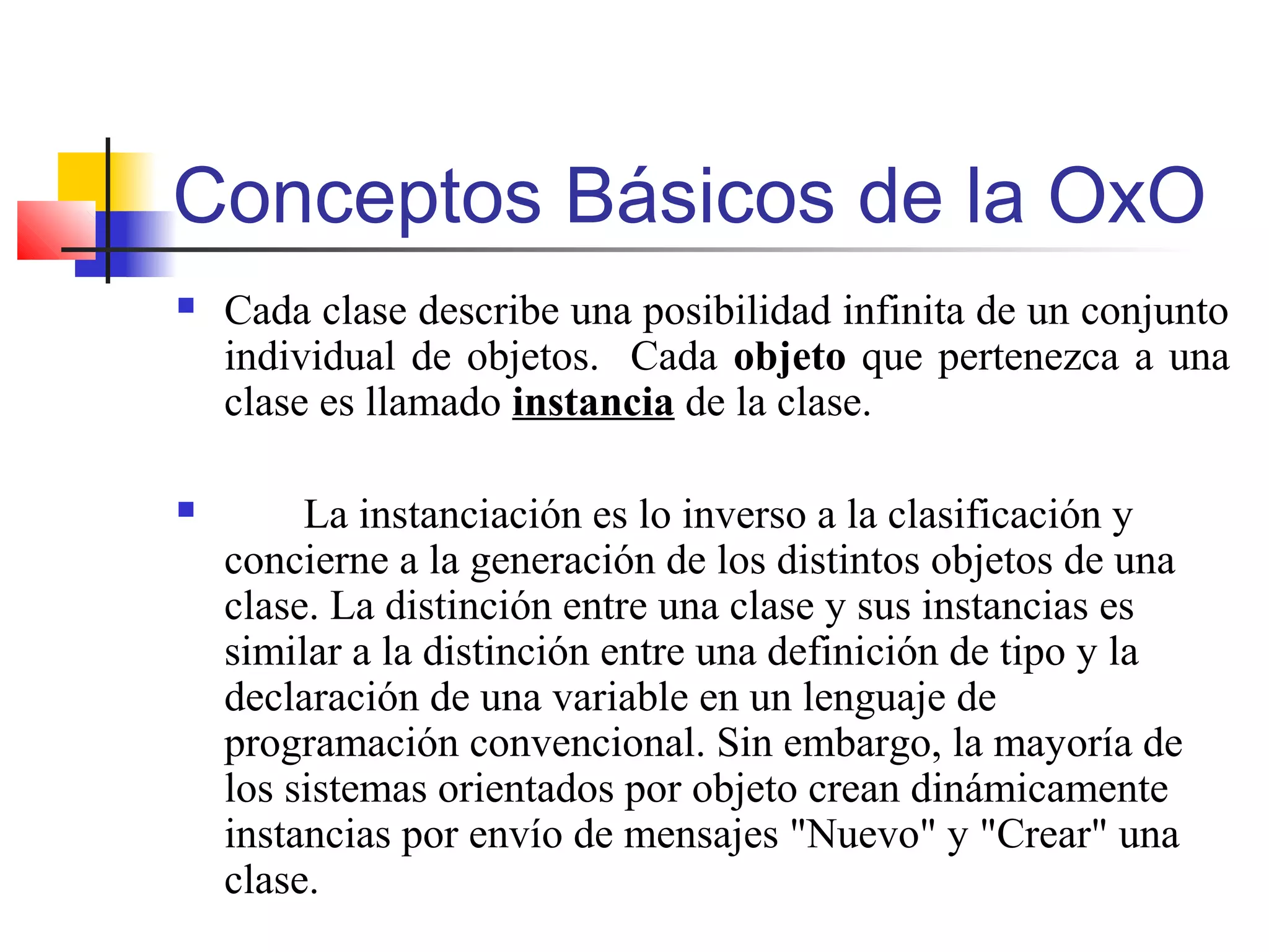 Conceptos Básicos de la OxO
 Cada clase describe una posibilidad infinita de un conjunto
individual de objetos. Cada objeto que pertenezca a una
clase es llamado instancia de la clase.
 La instanciación es lo inverso a la clasificación y
concierne a la generación de los distintos objetos de una
clase. La distinción entre una clase y sus instancias es
similar a la distinción entre una definición de tipo y la
declaración de una variable en un lenguaje de
programación convencional. Sin embargo, la mayoría de
los sistemas orientados por objeto crean dinámicamente
instancias por envío de mensajes "Nuevo" y "Crear" una
clase.
 