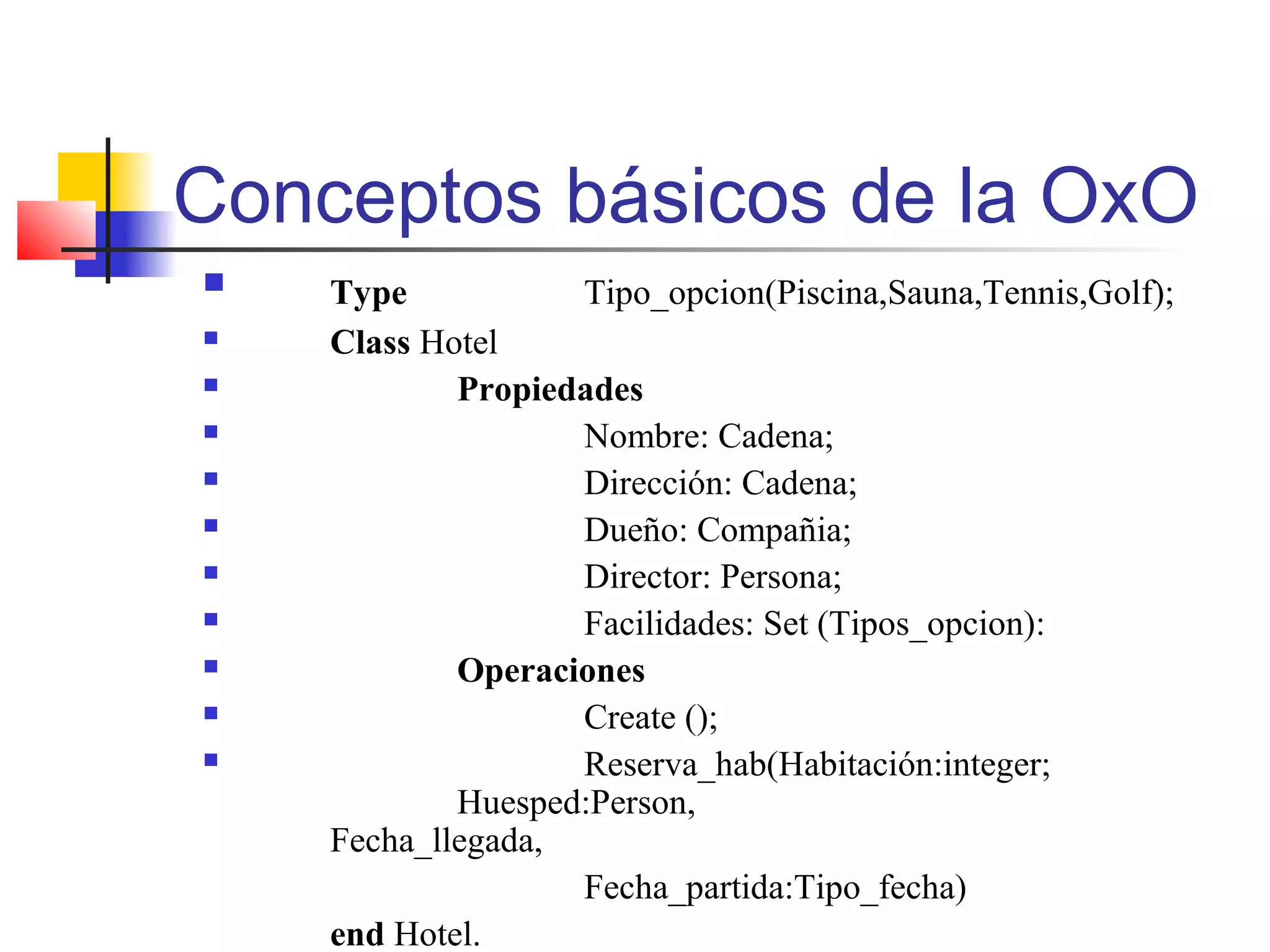 Conceptos básicos de la OxO
 Type Tipo_opcion(Piscina,Sauna,Tennis,Golf);
 Class Hotel
 Propiedades
 Nombre: Cadena;
 Dirección: Cadena;
 Dueño: Compañia;
 Director: Persona;
 Facilidades: Set (Tipos_opcion):
 Operaciones
 Create ();
 Reserva_hab(Habitación:integer;
Huesped:Person,
Fecha_llegada,
Fecha_partida:Tipo_fecha)
end Hotel.
 