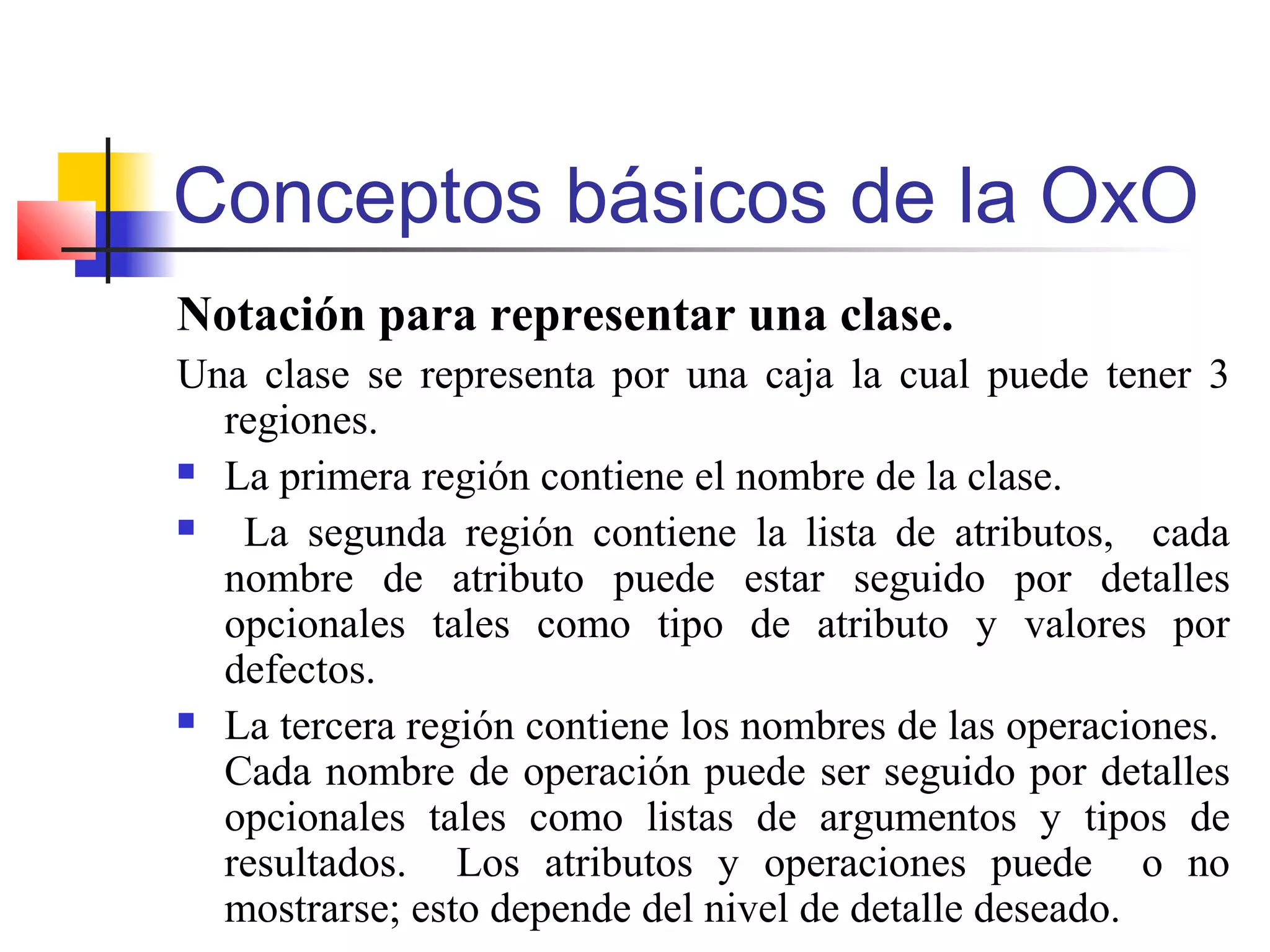 Conceptos básicos de la OxO
Notación para representar una clase.
Una clase se representa por una caja la cual puede tener 3
regiones.
 La primera región contiene el nombre de la clase.
 La segunda región contiene la lista de atributos, cada
nombre de atributo puede estar seguido por detalles
opcionales tales como tipo de atributo y valores por
defectos.
 La tercera región contiene los nombres de las operaciones.
Cada nombre de operación puede ser seguido por detalles
opcionales tales como listas de argumentos y tipos de
resultados. Los atributos y operaciones puede o no
mostrarse; esto depende del nivel de detalle deseado.
 