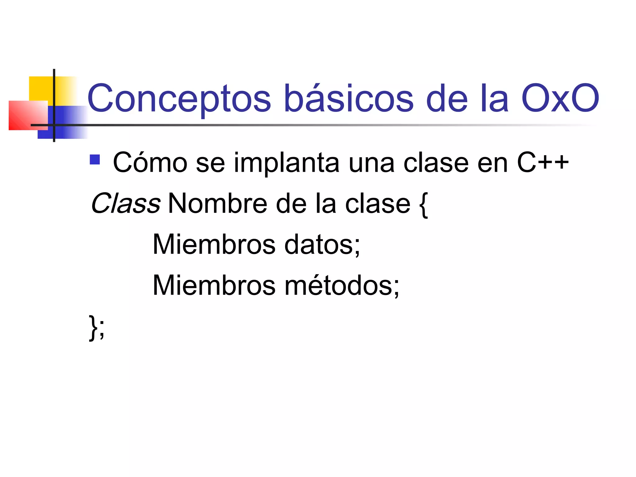 Conceptos básicos de la OxO
 Cómo se implanta una clase en C++
Class Nombre de la clase {
Miembros datos;
Miembros métodos;
};
 