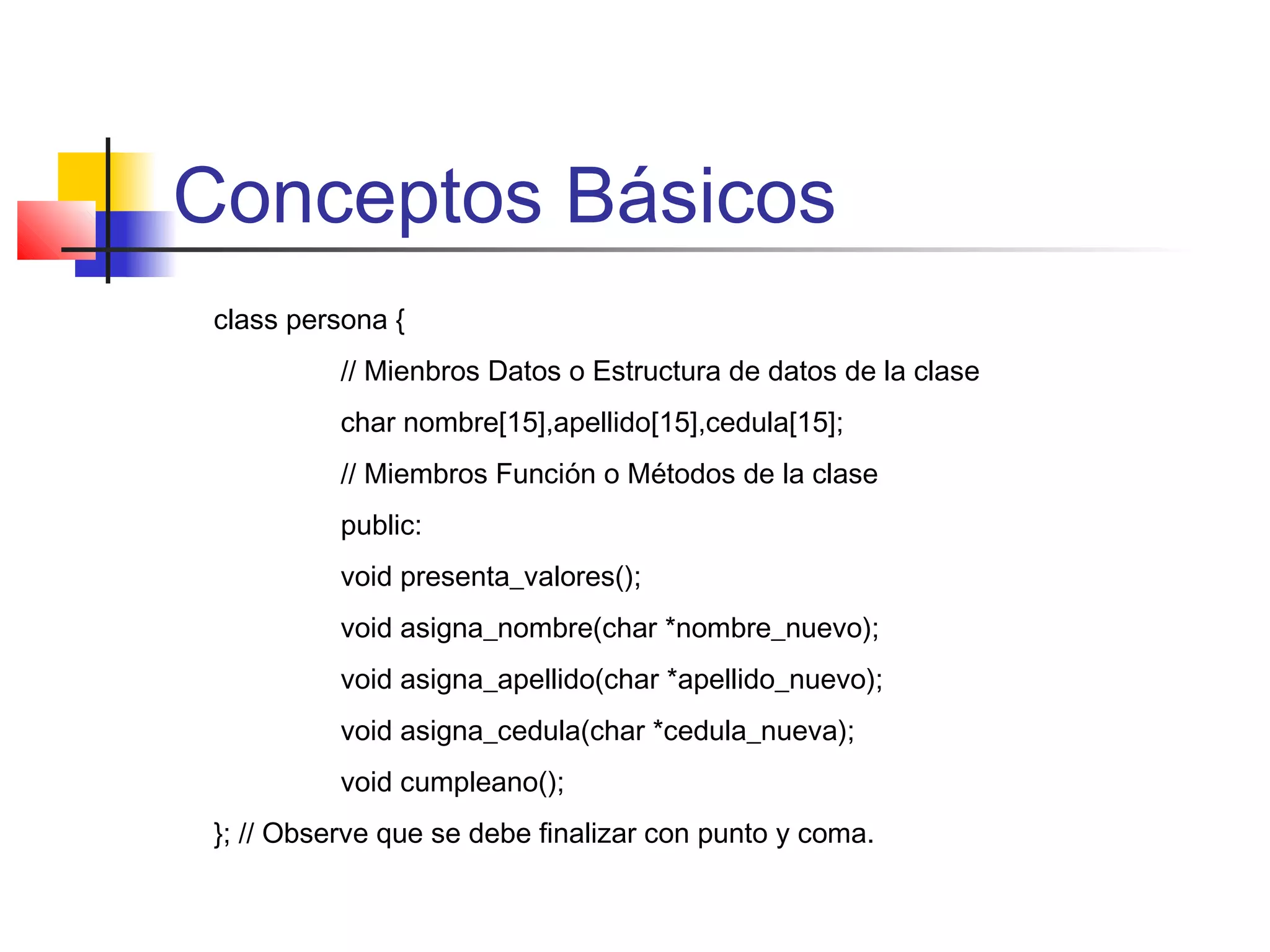 Conceptos Básicos
class persona {
// Mienbros Datos o Estructura de datos de la clase
char nombre[15],apellido[15],cedula[15];
// Miembros Función o Métodos de la clase
public:
void presenta_valores();
void asigna_nombre(char *nombre_nuevo);
void asigna_apellido(char *apellido_nuevo);
void asigna_cedula(char *cedula_nueva);
void cumpleano();
}; // Observe que se debe finalizar con punto y coma.
 
