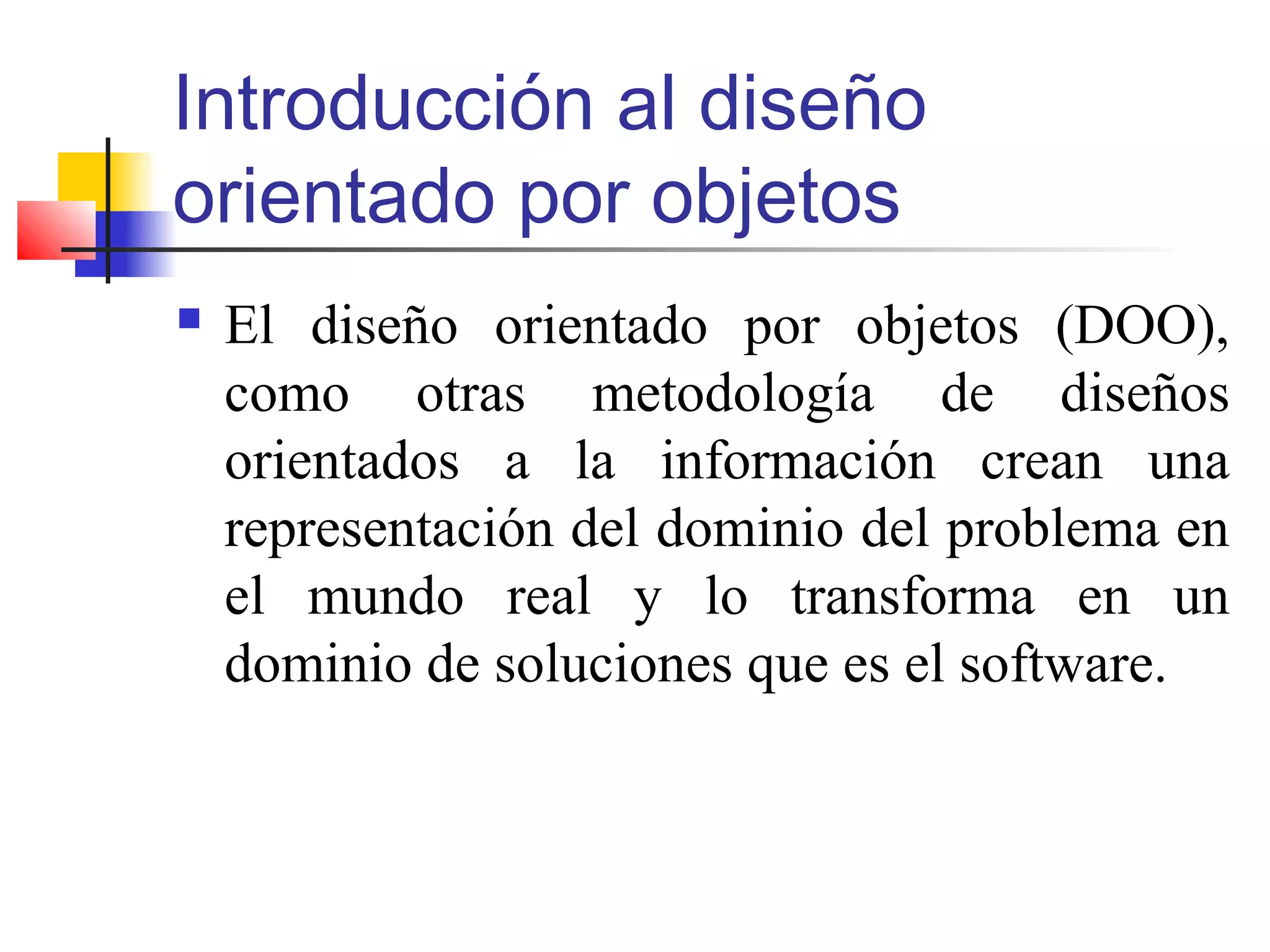 Introducción al diseño
orientado por objetos
 El diseño orientado por objetos (DOO),
como otras metodología de diseños
orientados a la información crean una
representación del dominio del problema en
el mundo real y lo transforma en un
dominio de soluciones que es el software.
 