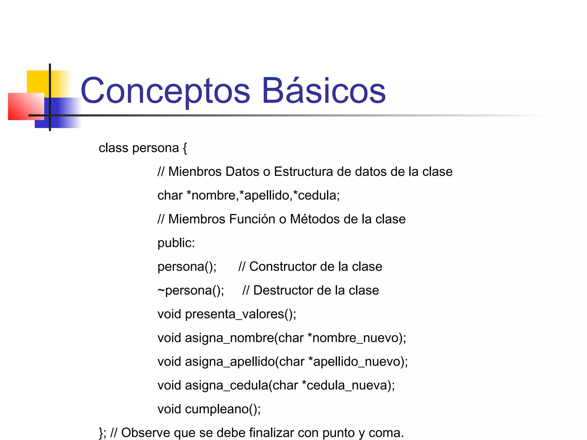 Conceptos Básicos
class persona {
// Mienbros Datos o Estructura de datos de la clase
char *nombre,*apellido,*cedula;
// Miembros Función o Métodos de la clase
public:
persona(); // Constructor de la clase
~persona(); // Destructor de la clase
void presenta_valores();
void asigna_nombre(char *nombre_nuevo);
void asigna_apellido(char *apellido_nuevo);
void asigna_cedula(char *cedula_nueva);
void cumpleano();
}; // Observe que se debe finalizar con punto y coma.
 