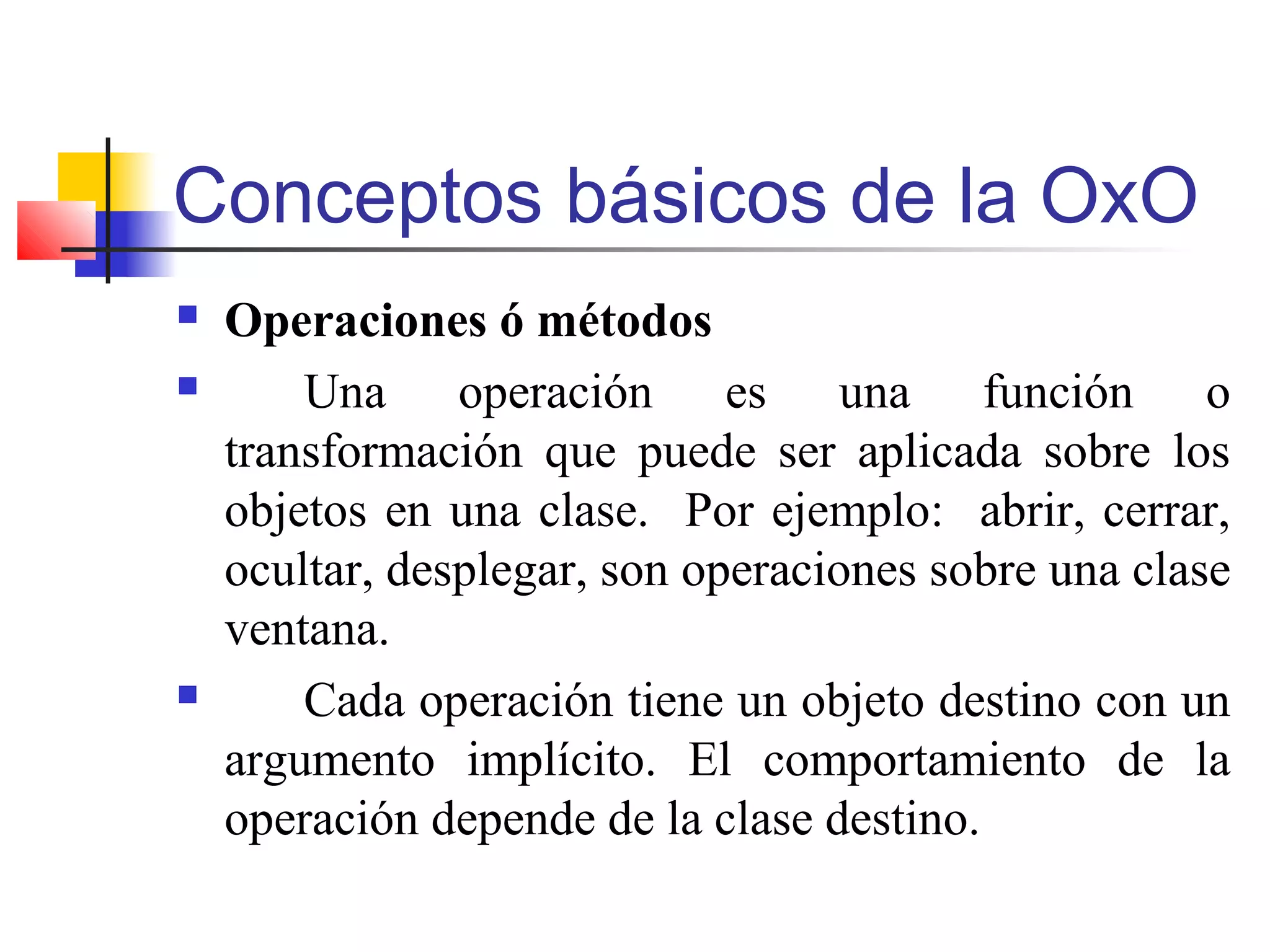 Conceptos básicos de la OxO
 Operaciones ó métodos
 Una operación es una función o
transformación que puede ser aplicada sobre los
objetos en una clase. Por ejemplo: abrir, cerrar,
ocultar, desplegar, son operaciones sobre una clase
ventana.
 Cada operación tiene un objeto destino con un
argumento implícito. El comportamiento de la
operación depende de la clase destino.
 