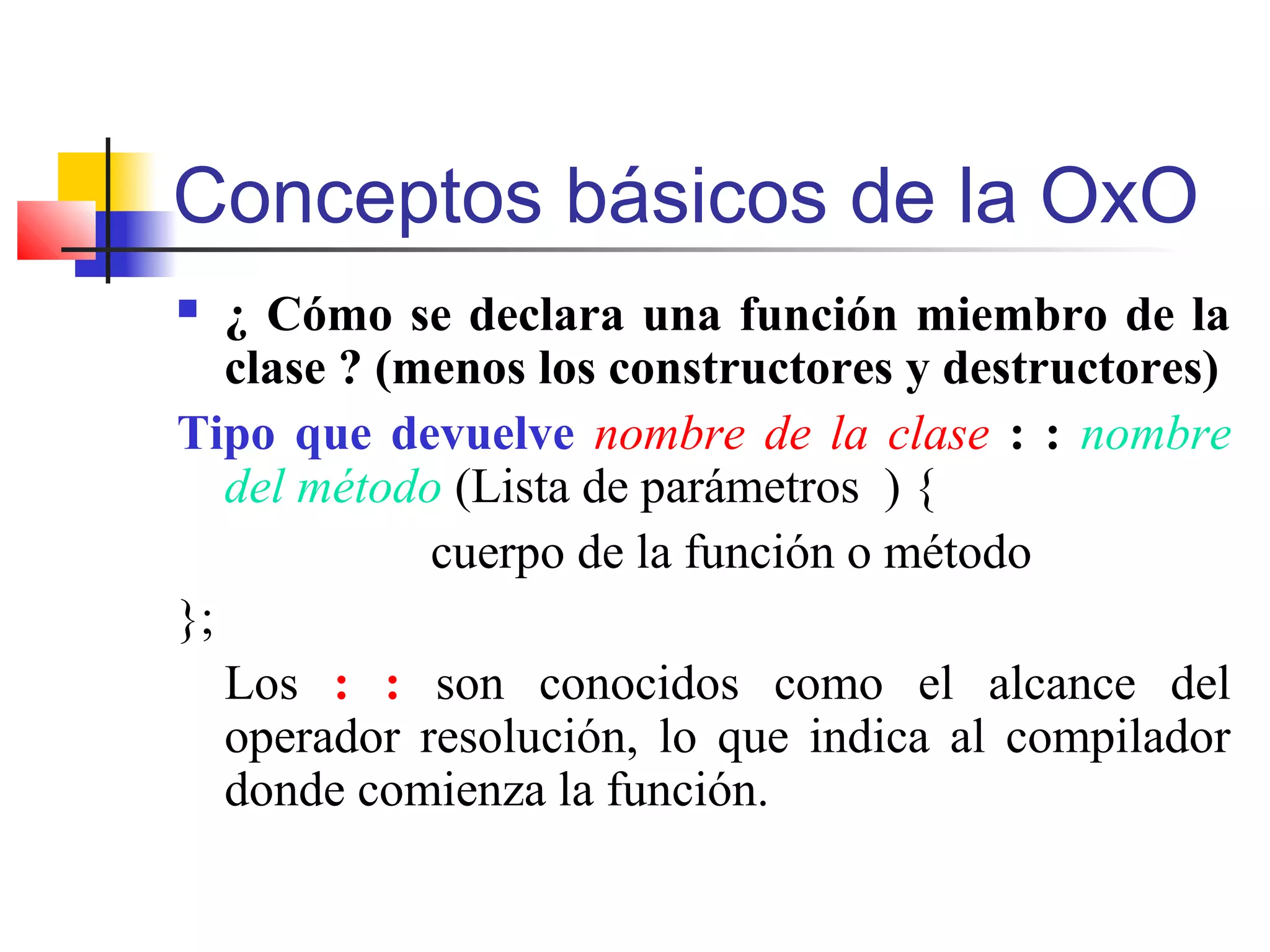 Conceptos básicos de la OxO
 ¿ Cómo se declara una función miembro de la
clase ? (menos los constructores y destructores)
Tipo que devuelve nombre de la clase : : nombre
del método (Lista de parámetros ) {
cuerpo de la función o método
};
Los : : son conocidos como el alcance del
operador resolución, lo que indica al compilador
donde comienza la función.
 